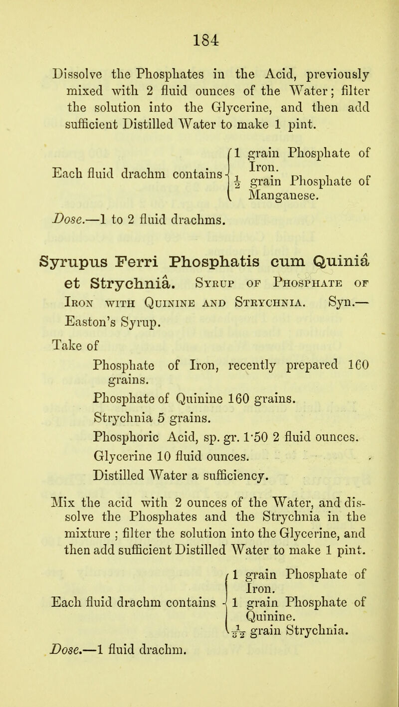 Dissolve the Phosphates in the Acid, previously mixed with 2 fluid ounces of the Water; filter the solution into the Glycerine, and then add sufficient Distilled Water to make 1 pint. (1 grain Phosphate of Each fluid drachm contains-I-, ^ron' J grain Phosphate oi 1j yicM. I Man ganese. Dose.—1 to 2 fluid drachms. Syrupus Ferri Phosphatis cum Quinia et Strychnia. Syrup of Phosphate of Iron with Quinine and Strychnia. Syn.— Easton's Syrup. Take of Phosphate of Iron, recently prepared 160 grains. Phosphate of Quinine 160 grains. Strychnia 5 grains. Phosphoric Acid, sp. gr. 1*50 2 fluid ounces. Glycerine 10 fluid ounces. Distilled Water a sufficiency. Mix the acid with 2 ounces of the Water, and dis- solve the Phosphates and the Strychnia in the mixture ; filter the solution into the Glycerine, and then add sufficient Distilled Water to make 1 pint. /1 grain Phosphate of Iron. Each fluid drachm contains -i 1 grain Phosphate of Quinine. ■fa grain Strychnia.