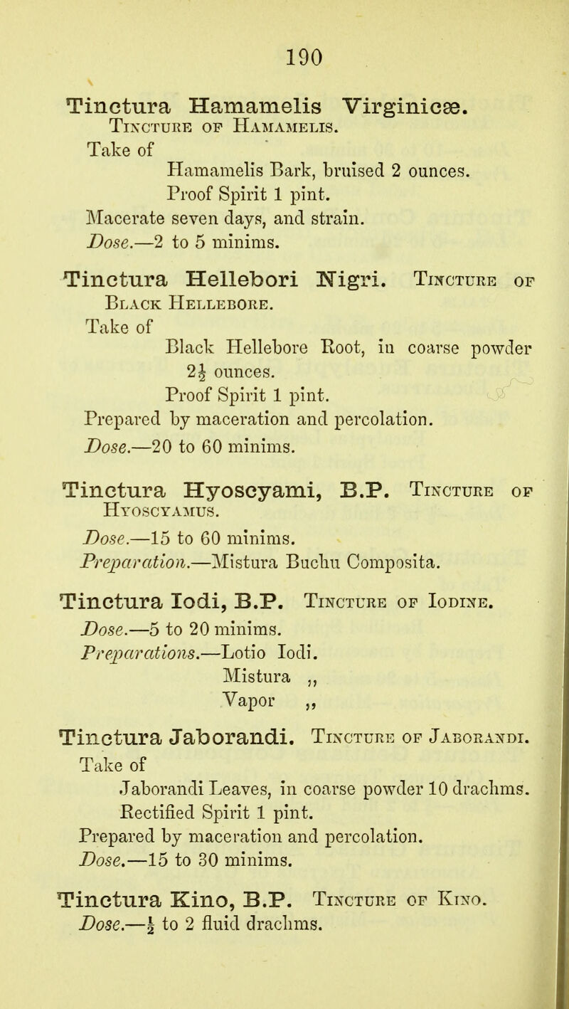 Tinetura Hamamelis Virginicae. Tincture of Hamamelis. Take of Hamamelis Bark, bruised 2 ounces. Proof Spirit 1 pint. Macerate seven days, and strain. Dose.—2 to 5 minims. Tinetura Hellebori ISTigri. Tincture of Black Hellebore. Take of Black Hellebore Boot, in coarse powder 2J ounces. Proof Spirit 1 pint. Prepared by maceration and percolation. Dose.—20 to 60 minims. Tinetura Hyoscyami, B.P. Tincture of Hyoscyamus. Dose.—15 to 60 minims. Preparation.—Mistura Bucliu Composita. Tinetura Iodi, B.P. Tincture of Iodine. Dose.—5 to 20 minims. Preparations.—Lotio Iodi. Mistura Vapor Tinetura Jaborandi. Tincture of Jaborandi. Take of Jaborandi Leaves, in coarse powder 10 drachms. Rectified Spirit 1 pint. Prepared by maceration and percolation. Dose.—15 to 30 minims. Tinetura Kino, B.P. Tincture of Kino.