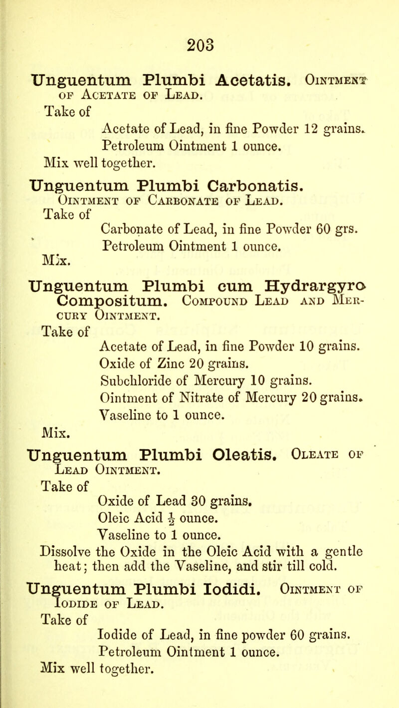 Unguentum Plumbi Acetatis. Ointment of Acetate op Lead. Take of Acetate of Lead, in fine Powder 12 grains. Petroleum Ointment 1 ounce. Mix well together. Unguentum Plumbi Carbonatis. Ointment of Carbonate of Lead. Take of Carbonate of Lead, in fine Powder 60 grs. Petroleum Ointment 1 ounce. Mk. Unguentum Plumbi cum Hydrargyro Compositum. Compound Lead and Mer- cury Ointment. Take of Acetate of Lead, in fine Powder 10 grains. Oxide of Zinc 20 grains. Subchloride of Mercury 10 grains. Ointment of Nitrate of Mercury 20 grains* Vaseline to 1 ounce. Mix. Unguentum Plumbi Oleatis. Oleate of Lead Ointment. Take of Oxide of Lead 30 grains. Oleic Acid \ ounce. Vaseline to 1 ounce. Dissolve the Oxide in the Oleic Acid with a gentle heat; then add the Vaseline, and stir till cold. Unguentum Plumbi Iodidi. Ointment of Iodide of Lead. Take of Iodide of Lead, in fine powder 60 grains. Petroleum Ointment 1 ounce. Mix well together.