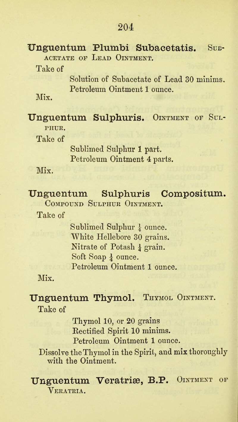 Unguentum Plumbi Subacetatis. Sub- acetate of Lead Ointment. Take of Solution of Subacetate of Lead 30 minims. Petroleum Ointment 1 ounce. Mix. Unguentum Sulphuris. Ointment of Sul- phur. Take of Sublimed Sulphur 1 part. Petroleum Ointment 4 parts. Mix. Unguentum Sulphuris Compositum. Compound Sulphur Ointment. Take of Sublimed Sulphur J ounce. White Hellebore 30 grains. Nitrate of Potash £ grain. Soft Soap J ounce. Petroleum Ointment 1 ounce. Mix. Unguentum Thymol. Thymol Ointment. Take of Thymol 10, or 20 grains [Rectified Spirit 10 minims. Petroleum Ointment 1 ounce. Dissolve the Thymol in the Spirit, and mix thoroughly with the Ointment. Unguentum Veratrise, B.P. Ointment of VER ATRIA.