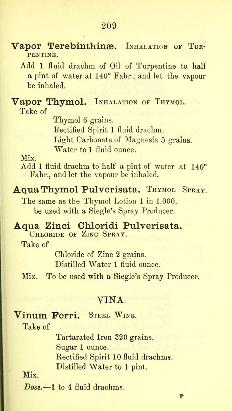 Vapor Terebinthinse. Inhalation of Tur- pentine. Add 1 fluid drachm of Oil of Turpentine to half a pint of water at 140° Fahr., and let the vapour be inhaled. Vapor Thymol. Inhalation of Thymol. Take of Thymol 6 grains. Rectified Spirit 1 fluid drachm. Light Carbonate of Magnesia 5 grains. Water to 1 fluid ounce. Mix. Add 1 fluid drachm to half a pint of water at 140° Fahr., and let the vapour be inhaled. Aqua Thymol Pulverisata. Thymol Spray. The same as the Thymol Lotion 1 in 1,000. be used with a Siegle's Spray Producer. Aqua Zinci Chloridi Pulverisata. Chloride of Zinc Spray. Take of Chloride of Zinc 2 grains. Distilled Water 1 fluid ounce. Mix. To be used with a Siegle's Spray Producer. VINA. Vinum Ferri. Steel Wine. Take of Tartarated Iron 320 grains. Sugar 1 ounce. Rectified Spirit 10 fluid drachms. Distilled Water to 1 pint. Mix.