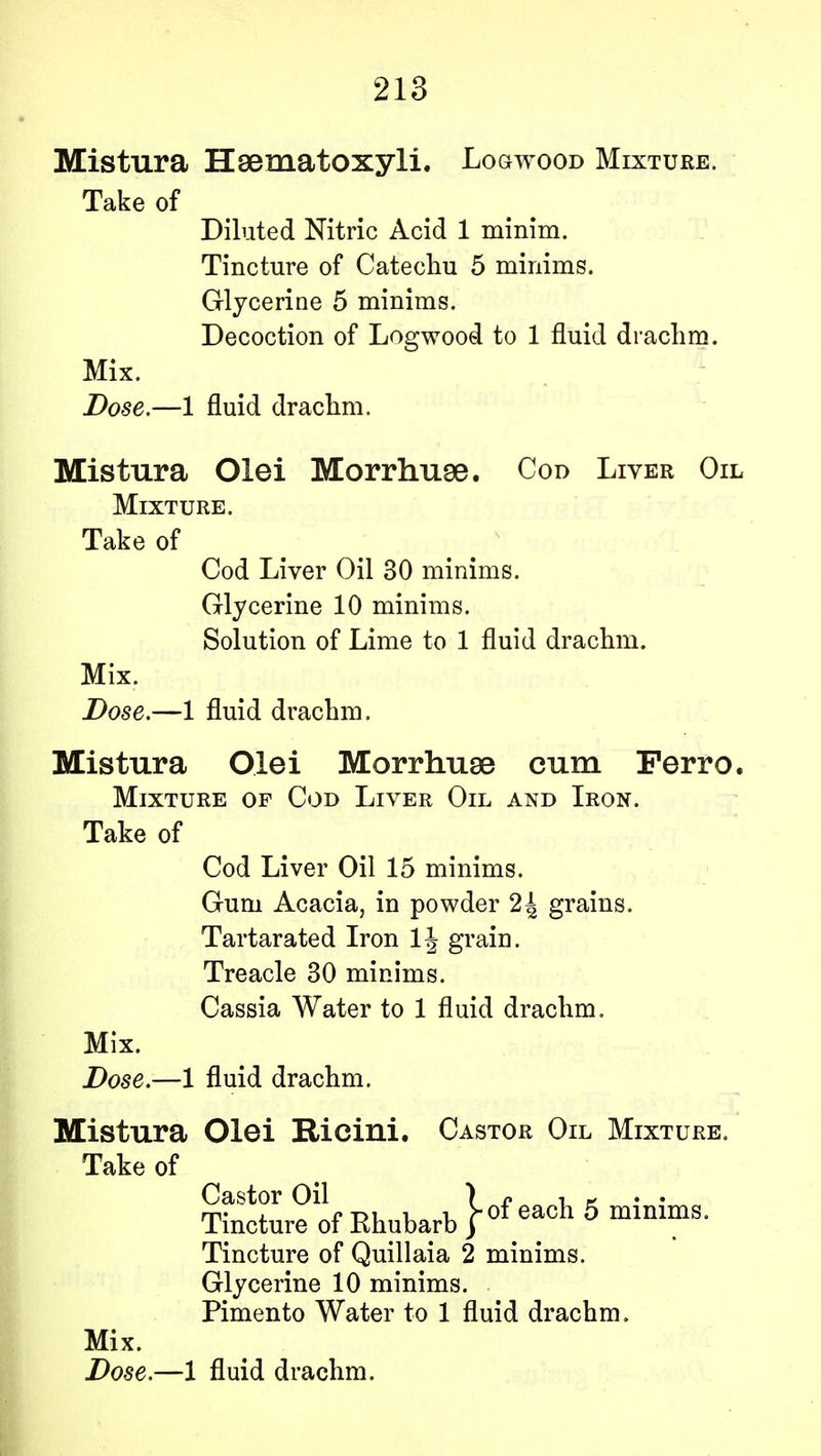 Mistura Hsematoxyli. Logwood Mixture. Take of Diluted Nitric Acid 1 minim. Tincture of Catechu 5 minims. Glycerine 5 minims. Decoction of Logwood to 1 fluid drachm. Mix. Dose.—1 fluid drachm. Mistura Olei Morrhuse. Cod Liver Oil Mixture. Take of Cod Liver Oil 30 minims. Glycerine 10 minims. Solution of Lime to 1 fluid drachm. Mix. Dose.—1 fluid drachm. Mistura Olei Morrhuse cum Ferro. Mixture op Cod Liver Oil and Iron. Take of Cod Liver Oil 15 minims. Gum Acacia, in powder 2{ grains. Tartarated Iron 1J grain. Treacle 30 minims. Cassia Water to 1 fluid drachm. Mix. Dose.—1 fluid drachm. Mistura Olei Ricini. Castor Oil Mixture. Take of Castor Oil ) c , - Tincture of Rhubarb Heach 5 mlnlms- Tincture of Quillaia 2 minims. Glycerine 10 minims. Pimento Water to 1 fluid drachm. Mix. Dose.—1 fluid drachm.