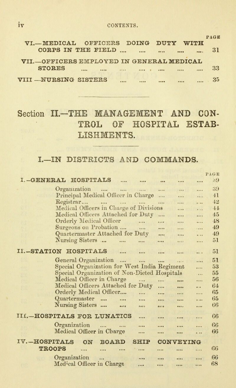 PAGE VI.— MEDIC All OFFICERS DOING DUTY WITH CORPS IN THE FIELD 31 VII.—OFFICERS EMPLOYED IN GENERAL MEDICAL STORES 33 VIII —NURSING SISTERS 35 Section II— THE MANAGEMENT AND CON- TROL OF HOSPITAL ESTAB- LISHMENTS. I.—IN DISTRICTS AND COMMANDS. PAGE I.-GENERAL HOSPITALS 39 Organization .... .... .... .... ... .... 39 Principal Medical Officer in Charge .... .... .... 41 Registrar.... .... .... .... .... .... . .. 42 Medical Officers in Charge of Divisions .... . .. 44 Medical Officers Attached for Duty 45 Orderly Medical Officer 48 Surgeons on Probation .... .... .... .... ... 49 Quartermaster Attached for Duty .... .... . .. 49 Nursing Sisters ... .... .... .... ...t .... 51 II. -STATION HOSPITALS 51 General Organization .... .... .... .... 51 Special Organization for West India Regiment .... 53 Special Organization of Non-Dieted Hospitals ... 55 Medical Officer in Charge 56 Medical Officers Attached for Duty 64 Orderly Medical Officer.... 65 Quartermaster .... .... .... .... .... .... 65 Nursing Sisters .... ti,, „„ .... 66 III. —HOSPITALS FOR LUNATICS 66 Organization .... .... .... .... .... .... 66 Medical Officer in Charge 66 IV—HOSPITALS ON BOARD SHIP CONVEYING TROOPS 66 Organization ... .... .... .... .... 66 Medical Officer in Charge 68