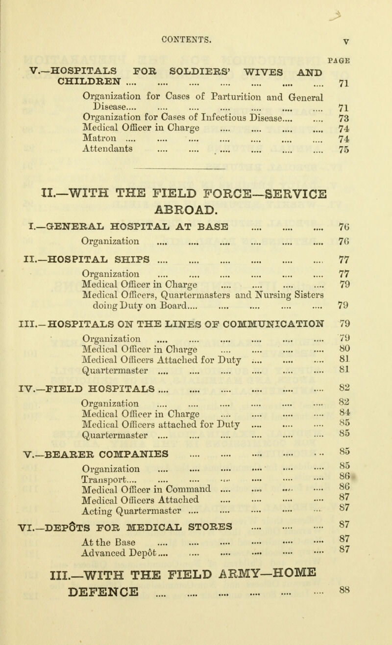PAGE V.—HOSPITALS FOR SOLDIERS' WIVES AND CHILDREN 71 Organization for Cases of Parturition and General Disease 71 Organization for Cases of Infectious Disease 73 Medical Officer in Charge 74 Matron 74 Attendants .... .... .... .... .... .... 75 II.—WITH THE FIELD FORCE—SERVICE ABROAD. I.—G-ENERAL HOSPITAL AT BASE 76 Organization 76 II.—HOSPITAL SHIPS 77 Organization 77 Medical Officer in Charge .... 79 Medical Officers, Quartermasters and Nursing Sisters doing Duty on Board 79 III. -HOSPITALS ON THE LINES OF COMMUNICATION 79 Organization .... .... .... .... .... .... 79 Medical Officer in Charge 80 Medical Officers Attached for Duty .... .... .... 81 Quartermaster 81 IV. —FIELD HOSPITALS 82 Organization .... .... .... .... .... .... 82 Medical Officer in Charge 84 Medical Officers attached for Duty 85 Quartermaster 85 V.—BEARER COMPANIES Organization Transport.... Medical Officer in Command .... Medical Officers Attached Acting Quartermaster .... VI DEPOTS FOR MEDICAL STORES At the Base Advanced Depot.... III.—WITH THE FIELD ARMY—HOME DEFENCE 88 85 85 86 86 87 87 87 87 87
