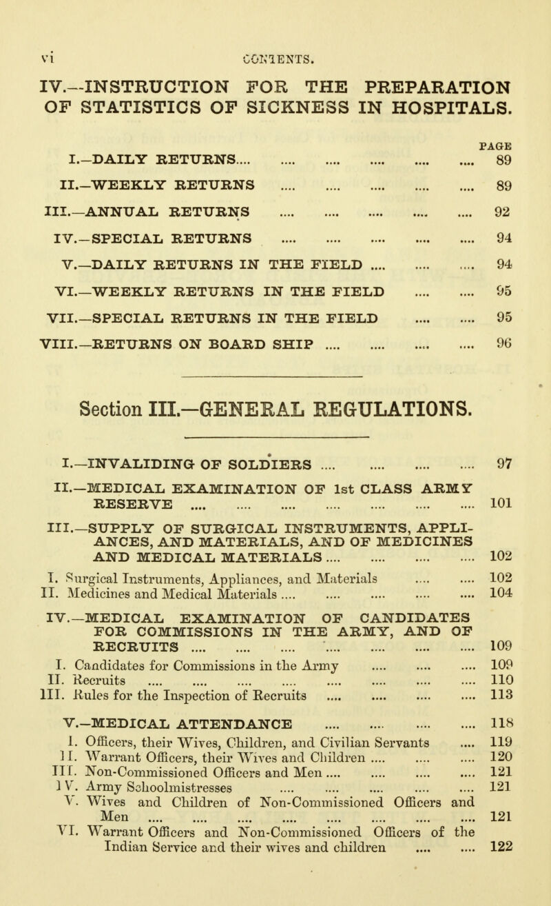 IV.—INSTRUCTION FOR THE PREPARATION OF STATISTICS OP SICKNESS IN HOSPITALS. PAGE I.-DAILY RETURNS 89 IL-WEEKLY RETURNS 89 III.—ANNUAL RETURNS 92 IV.-SFECIAL RETURNS 94 V.—DAILY RETURNS IN THE FIELD 94 VI.—WEEKLY RETURNS IN THE FIELD 95 VII.—SPECIAL RETURNS IN THE FIELD 95 VIII.—RETURNS ON BOARD SHIP 96 Section III-GENERAL REGULATIONS. I. —INVALIDING- OF SOLDIERS 97 II.—MEDICAL EXAMINATION OF 1st CLASS ARMY RESERVE 101 III. —SUPPLY OF SURGICAL INSTRUMENTS, APPLI- ANCES, AND MATERIALS, AND OF MEDICINES AND MEDICAL MATERIALS 102 I. Surgical Instruments, Appliances, and Materials 102 II. Medicines and Medical Materials 104 IV. —MEDICAL EXAMINATION OF CANDIDATES FOR COMMISSIONS IN THE ARMY, AND OF RECRUITS * 109 I. Candidates for Commissions in the Army .... 109 II. Recruits 110 III. Rules for the Inspection of Recruits .... 113 V.-MEDICAL ATTENDANCE 118 1. Officers, their Wives, Children, and Civilian Servants .... 119 II. Warrant Officers, their Wives and Children 120 III. Non-Commissioned Officers and Men 121 } V. Army Schoolmistresses 121 V. Wives and Children of Non-Commissioned Officers and Men 121 VI. Warrant Officers and Non-Commissioned Officers of the Indian Service and their wives and children 122