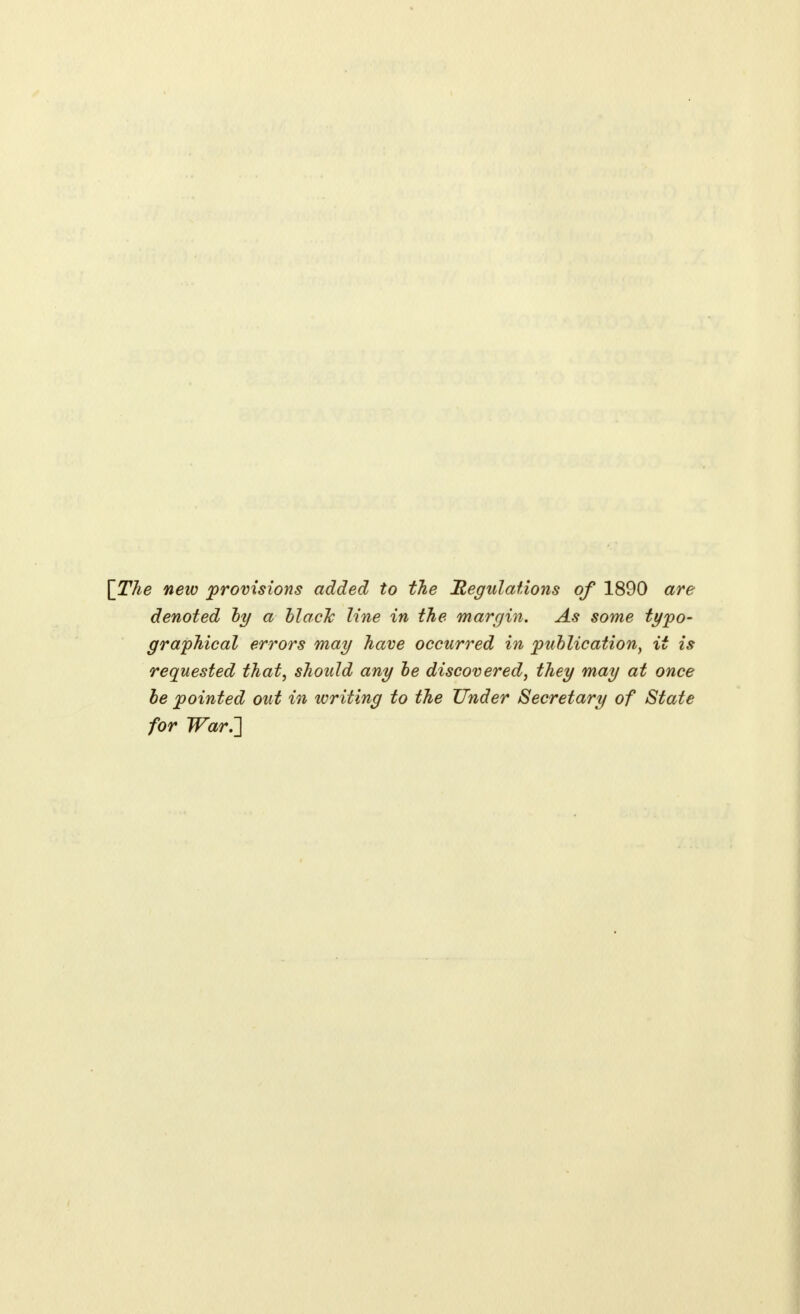 [The new provisions added to the Regulations of 1890 are denoted by a black line in the margin. As some typo- graphical errors may have occurred in publication, it is requested that, should any be discovered, they may at once be pointed out in writing to the Under Secretary of State for War.~]