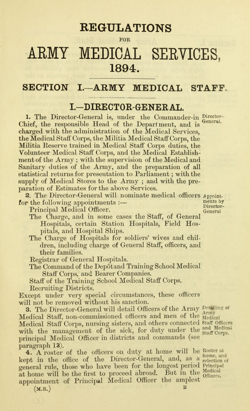 REGULATIONS FOR ARMY MEDICAL SERVICES, 1894. SECTION I.—ARMY MEDICAL STAFF. I.—DIRECTOR-GENERAL. L The Director-General is, under the Commander-in Director- Chief, the responsible Head of the Department, and is enera* charged with the administration of the Medical Services, the Medical Staff Corps, the Militia Medical Staff Corps, the Militia Reserve trained in Medical Staff Corps duties, the Volunteer Medical Staff Corps, and the Medical Establish- ment of the Army ; with the supervision of the Medical and Sanitary duties of the Army, and the preparation of all statistical returns for presentation to Parliament; with the supply of Medical Stores to the Army ; and with the pre- paration of Estimates for the above Services. 2. The Director-General will nominate medical officers Appoint- for the following appointments :— Director* Principal Medical Officer. General The Charge, and in some cases the Staff, of General Hospitals, certain Station Hospitals, Field Hos- pitals, and Hospital Ships. The Charge of Hospitals for soldiers' wives and chil- dren, including charge of General Staff, officers, and their families. Registrar of General Hospitals. The Command of the Depot and Training School Medical Staff Corps, and Bearer Companies. Staff of the Training School Medical Staff Corps. Recruiting Districts. Except under very special circumstances, these officers will not be removed without his sanction. 3. The Director-General will detail Officers of the Army ^iHn- of Medical Staff, non-commissioned officers and men of the Medical Medical Staff Corps, nursing sisters, and others connected staff Officers with the management of the sick, for duty under the j^ff cSr^1 principal Medical Officer in districts and commands (see paragraph 13). 4. A roster of the officers on duty at home will be {^r^d kept in the office of the Director-General, and, as a geTectio^of general rule, those who have been for the longest period Principal at home will be the first to proceed abroad. But in the Medical appointment of Principal Medical Officer the amplest (m.r.) B