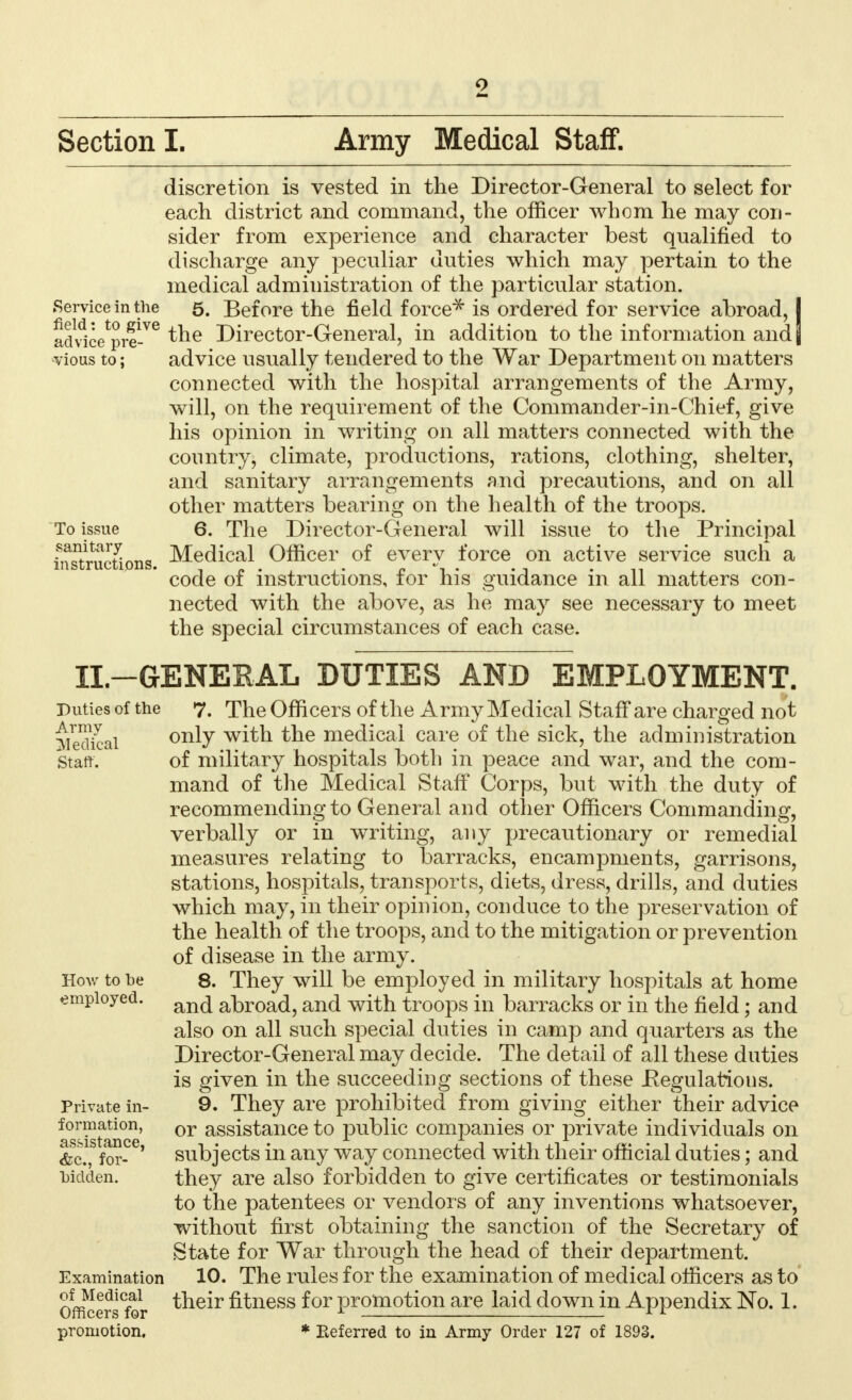 discretion is vested in the Director-General to select for each district and command, the officer whom he may con- sider from experience and character best qualified to discharge any peculiar duties which may pertain to the medical administration of the particular station. Service in the 5. Before the field force* is ordered for service abroad, I ad^ce^re-76 ^ne Director-General, in addition to the information and j vious to; advice usually tendered to the War Department on matters connected with the hospital arrangements of the Army, will, on the requirement of the Commander-in-Chief, give his opinion in writing on all matters connected with the country, climate, productions, rations, clothing, shelter, and sanitary arrangements and precautions, and on all other matters bearing on the health of the troops. To issue 6. The Director-General will issue to the Principal instructions. Medical Officer of every force on active service such a code of instructions, for his guidance in all matters con- nected with the above, as he may see necessary to meet the special circumstances of each case. II.—GENERAL DUTIES AND EMPLOYMENT. Puties of the 7. The Officers of the Army Medical Staff are charged not Medical 0IUT with the medical care of the sick, the administration staff. of military hospitals both in peace and war, and the com- mand of the Medical Staff Corps, but with the duty of recommending to General and other Officers Commanding, verbally or in writing, any precautionary or remedial measures relating to barracks, encampments, garrisons, stations, hospitals, transports, diets, dress, drills, and duties which may, in their opinion, conduce to the preservation of the health of the troops, and to the mitigation or prevention of disease in the army. How to be 8. They will be employed in military hospitals at home employed. an(^ ^yq^ anci with troops in barracks or in the field; and also on all such special duties in camp and quarters as the Director-General may decide. The detail of all these duties is given in the succeeding sections of these -Regulations. Private in- 9. They are prohibited from giving either their advice formation, or assistance to public companies or private individuals on &c for- ' subjects in any way connected with their official duties; and bidden. they are also forbidden to give certificates or testimonials to the patentees or vendors of any inventions whatsoever, without first obtaining the sanction of the Secretary of State for War through the head of their department. Examination 10. The rules for the examination of medical officers as to Officers°for their fitness for promotion are laid clown in Appendix No. 1. promotion. * Referred to in Army Order 127 of 1893.