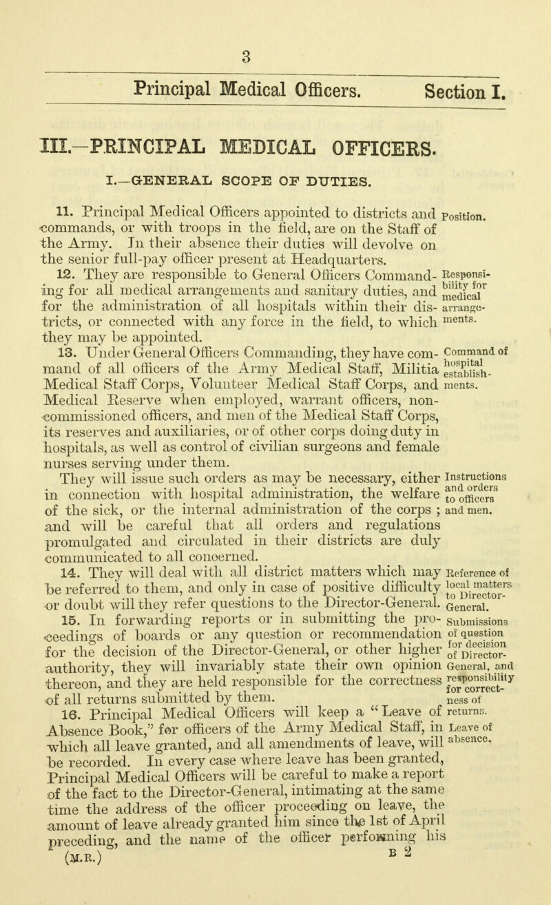 Principal Medical Officers. Section I. Ill—PRINCIPAL MEDICAL OFFICERS. I—GENERAL SCOPE OF DUTIES. 11. Principal Medical Officers appointed to districts and position, commands, or with troops in the field, are on the Staff of the Army. In their absence their duties will devolve on the senior full-pay officer present at Headquarters. 12. They are responsible to General Officers Command- Respenei- ing for ali medical arrangements and sanitary duties, and Skia^ for the administration of all hospitals within their dis- arrange- tricts, or connected with any force in the field, to which ments- they may be appointed. 13. Under General Officers Commanding, they have com- Command of mand of all officers of the Army Medical Staff, Militia Snsh- Medical Staff Corps, Volunteer Medical Staff Corps, and ments. Medical Reserve when employed, warrant officers, non- commissioned officers, and men of the Medical Staff Corps, its reserves and auxiliaries, or of other corps doing duty in hospitals, as well as control of civilian surgeons and female nurses serving under them. They will issue such orders as may be necessary, either instructions in connection with hospital administration, the welfare J officer!/* of the sick, or the internal administration of the corps ; and men. and will be careful that all orders and regulations promulgated and circulated in their districts are duly communicated to all concerned. 14. They will deal with all district matters which may inference of be referred to them, and only in case of positive difficulty Jj^^j^8 •or doubt will they refer questions to the Director-General. Qenerai. 15. In forwarding reports or in submitting the pro- submissions ceedings of boards or any question or recommendation of question for the decision of the Director-General, or other higher $jjSjJJJJJJ authority, they will invariably state their own opinion General, and thereon, and they are held responsible for the correctness of all returns submitted by them. uess 0f 16. Principal Medical Officers will keep a  Leave of returns. Absence Book, for officers of the Army Medical Staff, in Leave of which all leave granted, and all amendments of leave, will absence, be recorded. In every case where leave has been granted, Principal Medical Officers will be careful to make a report of the fact to the Director-General, intimating at the same time the address of the officer proceeding on leave, the amount of leave already granted him since the 1st of April preceding, and the name of the officer performing his (M.R.) b 2