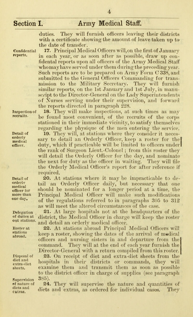 Section I. Army Medical Staff. Confidential reports. Inspection of recruits. Detail of orderly medical officer. Detail of orderlv medical officer for more than one day. Delegation of duties at out stations. Roster at stations abroad. Disposal of diet and extra-diet sheets. Snperyision f)f nature of diets and extras. duties. They will furnish officers leaving their districts with a certificate showing the amount of leave taken up to the date of transfer. 17. Principal Medical Officers will,on the first of Janua ry in each year, or as soon after as possible, draw up con fidental reports upon all officers of the Army Medical Stall who may have served under them during the preceding year. Such reports are to be prepared on Army Form 0 338,and submitted to the General Officers Commanding for Iran ; mission to the Military Secretary. They will furnish similar reports, on the 1st January and 1st July, in manu- script to the Director-General on the Lady Superintendents of Xurses serving under their supervision, and forward the reports directed in paragraph 228. 18. They will make inspections, at such limes as may be found most convenient, of the recruits of the corps stationed in their immediate vicinity, to satisfy themselves regarding the physique of the men entering the service. 19. They will, at stations where they consider it neces- sary to detail an Orderly Officer, keep a roster for thel duty, which if practicable will be limited to officers under! the rank of Surgeon Lieut.-Colonel ; from this roster they will detail the Orderly Officer for the day, and nominate the next for duty as the officer in waiting. They will file the Orderly Medical Officer's report for after reference il required. 20. At stations where it may be impracticable to de- tail an Orderly Officer daily, but necessary that one should be nominated for a longer period at a time, the Principal Medical Officer will make such modifications of the regulations referred to in paragraphs 305 to .312 as will meet the altered circumstances of the case. 21. At large hospitals not at the headquarters of the district, the Medical Officer in charge will keep the roster and detail an orderly medical officer. 22. At stations abroad Principal Medical Officers will keep a roster, showing the dates of the arrival of medical officers and nursing sisters in and departure from the command. They will at the end of each year furnish the Director-General with a return compiled from this roster. 23. On receipt of diet and extra-diet sheets from the hospitals in their districts or commands, they will examine them and transmit them as soon as possible to the district officer in charge of supplies (see paragraph 385). 24. They will supervise the nature and quantities of diets and extras, as ordered for individual cases. They