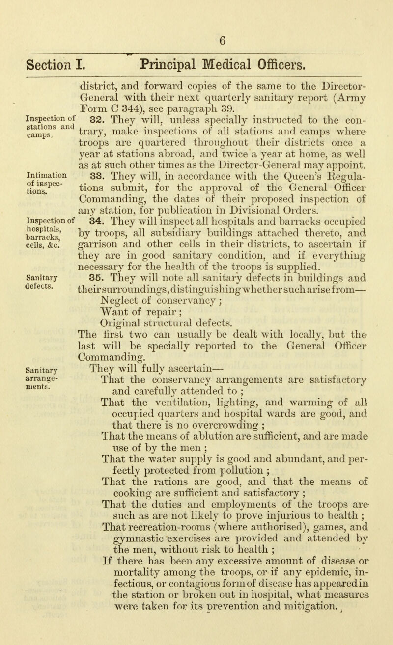 0 Section I. Principal Medical Officers. Inspection of stations and camps Intimation of inspec- tions. Inspection of hospitals, barracks, cells, &c. Sanitary defects. district, and forward copies of the same to the Director- General with their next quarterly sanitary report (Army Form C 344), see paragraph 39. 32. They will, unless specially instructed to the con- trary, make inspections of all stations and camps where troops are quartered throughout their districts once a year at stations abroad, and twice a year at home, as well as at such other times as the Director-General may appoint. 33. They will, in accordance with the Queen's Begula- tions submit, for the approval of the General Officer Commanding, the dates of their proposed inspection of any station, for publication in Divisional Orders. 34. They will inspect all hospitals and barracks occupied by troops, all subsidiary buildings attached thereto, and garrison and other cells in their districts, to ascertain if they are in good sanitary condition, and if everything necessary for the health of the troops is supplied. 35. They will note all sanitary defects in buildings and theirsurroundings,distinguishing whether such arise from— Neglect of conservancy; Want of repair; Original structural defects. The lirst two can usually be dealt with locally, but the last will be specially reported to the General Officer Commanding. They will fully ascertain— That the conservancy arrangements are satisfactory and carefully attended to ; That the ventilation, lighting, and warming of all occupied quarters and hospital wards are good, and that there is no overcrowding ; That the means of ablution are sufficient, and are made use of by the men ; That the water supply is good and abundant, and per- fectly protected from pollution ; That the rations are good, and that the means of cooking are sufficient and satisfactory ; That the duties and employments of the troops are- such as are not likely to prove injurious to health ; Sanitary arrange- ments. That recreation-rooms (where authorised), games, and gymnastic exercises are provided and attended by the men, without risk to health ; If there has been any excessive amount of disease or mortality among the troops, or if any epidemic, in- fectious, or contagious form of disease has appeared in the station or broken out in hospital, what measures were taken for its -prevention and mitigation.