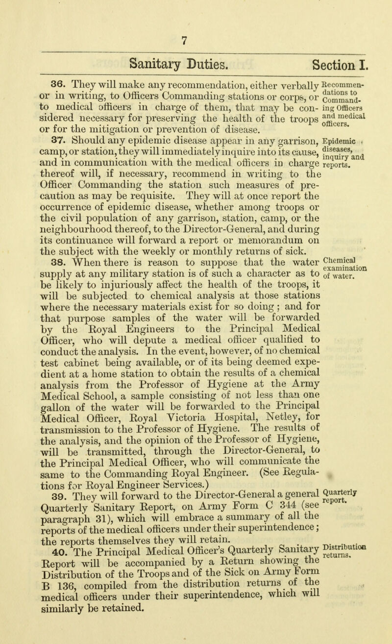 Sanitary Duties. Section L 36. They will make any recommendation, either verbally Recommen- or in writing, to Officers Commanding stations or corps, or commiid- to medical officers in charge of them, that may be con- ing Officers sidered necessary for preserving the health of the troops offidce™sedical or for the mitigation or prevention of disease. 37. Should any epidemic disease appear in any garrison, Epidemic i camp, or station, they will immediately inquire into its cause, ^i^and and in communication with the medical officers in charge reports.311 thereof will, if necessary, recommend in writing to the Officer Commanding the station such measures of pre- caution as may be requisite. They will at once report the occurrence of epidemic disease, whether among troops or the civil population of any garrison, station, camp, or the neighbourhood thereof, to the Director-General, and during its continuance will forward a report or memorandum on the subject with the weekly or monthly returns of sick. 38. When there is reason to suppose that the water Chemical , l j.' ' £ x. r i , examination supply at any military station is or such a character as to 0f Water. be likely to injuriously affect the health of the troops, it will be subjected to chemical analysis at those stations where the necessary materials exist for so doing : and for that purpose samples of the water will be forwarded by the Koyal Engineers to the Principal Medical Officer, who will depute a medical officer qualified to conduct the analysis. In the event, however, of no chemical test cabinet being available, or of its being deemed expe- dient at a home station to obtain the results of a chemical analysis from the Professor of Hygiene at the Army Medical School, a sample consisting of not less than one gallon of the water will be forwarded to the Principal Medical Officer, Eoyal Victoria Hospital, Netley, for transmission to the Professor of Hygiene. The results of the analysis, and the opinion of the Professor of Hygiene, will be transmitted, through the Director-General, to the Principal Medical Officer, who will communicate the same to the Commanding Koyal Engineer. (See Keguia- tions for Eoyal Engineer Services.) 39. They will forward to the Director-General a general ^™£r\y Quarterly Sanitary Keport, on Army Form C 344 (see paragraph 31), which will embrace a summary of all the reports of the medical officers under their superintendence; the reports themselves they will retain. ■ t 40. The Principal Medical Officer's Quarterly Sanitary ^bsutlon Keport will be accompanied by a Keturn showing the Distribution of the Troops and of the Sick on Army Form B 136, compiled from the distribution returns of the medical officers under their superintendence, which will similarly be retained.