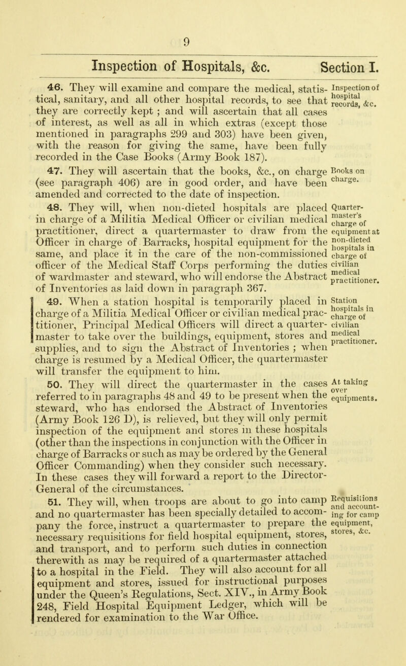 Inspection of Hospitals, &c. Section I. 46. They will examine and compare the medical, statis- inspection of tical, sanitary, and all other hospital records, to see that records! &c. they are correctly kept ; and will ascertain that all cases of interest, as well as all in which extras (except those mentioned in paragraphs 299 and 303) have been given, with the reason for giving the same, have been fully recorded in the Case Books (Army Book 187). 47. They will ascertain that the books, &c, on charge B°ofcs on (see paragraph 406) are in good order, and have been charse- amended and corrected to the date of inspection. 48. They will, when non-dieted hospitals are placed Quarter- in charge of a Militia Medical Officer or civilian medical Xargeof practitioner, direct a quartermaster to draw from the equipment at Officer in charge of Barracks, hospital equipment for the n°n-dieted .. . . liospitals in same, and place it in the care of the non-commissioned charge of officer of the Medical Staff Corps performing the duties civilian of wardmaster and steward, who will endorse the Abstract practitioner, of Inventories as laid down in paragraph 367. 49. When a station hospital is temporarily placed in station charge of a Militia Medical Officer or civilian medical prac- c£a?g|^fin titioner, Principal Medical Officers will direct a quarter- civilian master to take over the buildings, equipment, stores and ^.a^i^oner supplies, and to sign the Abstract of Inventories ; when charge is resumed by a Medical Officer, the quartermaster will transfer the equipment to him. 50. They will direct the quartermaster in the cases At taking referred to in paragraphs 48 and 49 to be present when the equipments, steward, who has endorsed the Abstract of Inventories (Army Book 126 D), is relieved, but they will only permit inspection of the equipment and stores in these hospitals (other than the inspections in conjunction with the Officer in charge of Barracks or such as maybe ordered by the General Officer Commanding) when they consider such necessary. In these cases they will forward a report to the Director- General of the circumstances. 51. They will, when troops are about to go into camp ReqmsUions and no quartermaster has been specially detailed to accom- ing for canip pany the force, instruct a quartermaster to prepare the equipment, necessary requisitions for field hospital equipment, stores, stores> &c- and transport, and to perform such duties in connection therewith as may be required of a quartermaster attached to a hospital in the Field. They will also account for all equipment and stores, issued for instructional purposes under the Queen's Kegulations, Sect. XIV., in Army Book 248, Field Hospital Equipment Ledger, which will be rendered for examination to the War Office.