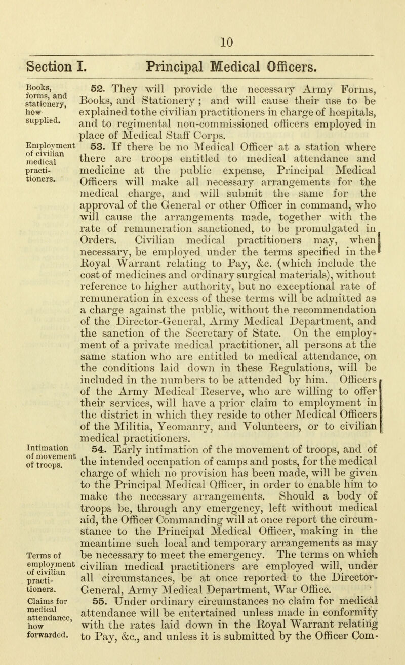 Section I. Principal Medical Officers. forms'and ^ie^ provide the necessary Army Forms, stationery, Books, and Stationery ; and will cause their use to be how explained to the civilian practitioners in charge of hospitals, supplied. anc| £0 regimental non-commissioned officers employed in place of Medical Staff Corps. Employment 53. If there be no Medical Officer at a station where medicaian there are troops entitled to medical attendance and practi- medicine at the public expense, Principal Medical tioners. Officers will make all necessary arrangements for the medical charge, and will submit the same for the approval of the General or other Officer in command, who will cause the arrangements made, together with the rate of remuneration sanctioned, to be promulgated in Orders. Civilian medical practitioners may, when I necessary, be employed under the terms specified in the * Royal Warrant relating to Pay, &c. (which include the cost of medicines and ordinary surgical materials), without reference to higher authority, but no exceptional rate of remuneration in excess of these terms will be admitted as a charge against the public, without the recommendation of the Director-General, Army Medical Department, and the sanction of the Secretary of State. On the employ- ment of a private medical practitioner, all persons at the same station who are entitled to medical attendance, on the conditions laid down in these Regulations, will be included in the numbers to be attended by him. Officers of the Army Medical Reserve, who are willing to offer their services, will have a prior claim to employment in the district in which they reside to other Medical Officers of the Militia, Yeomanry, and Volunteers, or to civilian medical practitioners, of movement 54' -^arty intimation of the movement of troops, and of of troops^ the intended occupation of camps and posts, for the medical charge of which no provision has been made, will be given to the Principal Medical Officer, in order to enable him to make the necessary arrangements. Should a body of troops be, through any emergency, left without medical aid, the Officer Commanding will at once report the circum- stance to the Principal Medical Officer, making in the meantime such local and temporary arrangements as may Terms of be necessary to meet the emergency. The terms on which o™civmment crvnian medical practitioners are employed will, under practi- all circumstances, be at once reported to the Director- tioners. General, Army Medical Department, War Office. Claims for 55. Under ordinary circumstances no claim for medical Attendance attendance will be entertained unless made in conformity how ' with the rates laid down in the Royal Warrant relating forwarded, to Pay, &c, and unless it is submitted by the Officer Com-