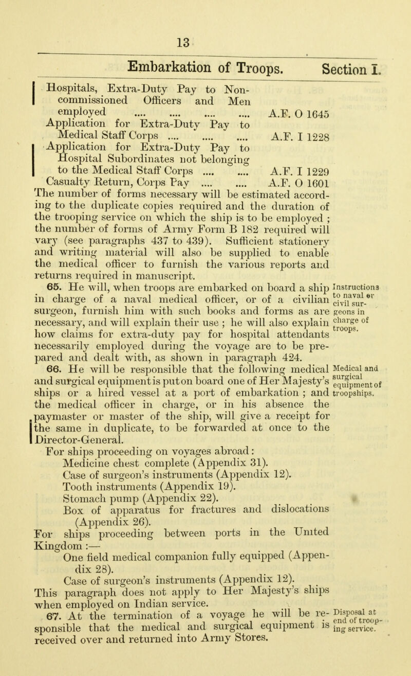 Embarkation of Troops. Section L IHospitals, Extra-Duty Pay to Non- commissioned Officers and Men employed A.F. O 1645 Application for Extra-Duty Pay to Medical Staff Corps A.F. I 1228 IApplication for Extra-Duty Pay to Hospital Subordinates not belonging to the Medical Staff Corps A.F. I 1229 Casualty Keturn, Corps Pay A.F. O 1601 The number of forms necessary will be estimated accord- ing to the duplicate copies required and the duration of the trooping service on which the ship is to be employed ; the number of forms of Army Form B 182 required will vary (see paragraphs 437 to 439). Sufficient stationery and writing material will also be supplied to enable the medical officer to furnish the various reports and returns required in manuscript. 65. He will, when troops are embarked on board a ship instructions in charge of a naval medical officer, or of a civilian dvifsur-*1' surgeon, furnish him with such books and forms as are geons in necessary, and will explain their use ; he will also explain charge of how claims for extra-duty pay for hospital attendants necessarily employed during the voyage are to be pre- pared and dealt with, as shown in paragraph 424. 66. He will be responsible that the following medical Medical and and surgical equipment is put on board one of Her Majesty's equipment of ships or a hired vessel at a port of embarkation ; and troopships, the medical officer in charge, or in his absence the Ipaymaster or master of the ship, will give a receipt for the same in duplicate, to be forwarded at once to the Director-General. For ships proceeding on voyages a,broad: Medicine chest complete (Appendix 31). Case of surgeon's instruments (Appendix 12). Tooth instruments (Appendix 19). Stomach pump (Appendix 22). Box of apparatus for fractures and dislocations (Appendix 26). For ships proceeding between ports in the United Kingdom :— One field medical companion fully equipped (Appen- dix 28). Case of surgeon's instruments (Appendix 12). This paragraph does not apply to Her Majesty's ships when employed on Indian service. 67. At the termination of a voyage he will be re- sponsible that the medical and surgical equipment is ing service received over and returned into Army Stores.