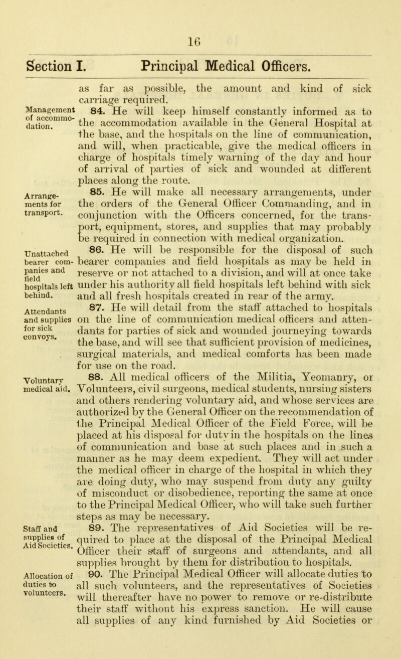 Section I. Principal Medical Officers. as far as possible, the amount and kind of sick carriage required. 84. He will keep himself constantly informed as to the accommodation available in the General Hospital at the base, and the hospitals on the line of communication, and will, when practicable, give the medical officers in charge of hospitals timely warning of the day and hour of arrival of parties of sick and wounded at different places along the route. 85. He will make all necessary arrangements, under the orders of the General Officer Commanding, and in conjunction with the Officers concerned, for the trans- port, equipment, stores, and supplies that may probably be required in connection with medical organization. 86. He will be responsible for the disposal of such bearer companies and held hospitals as may be held in reserve or not attached to a division, and will at once take under his authority all field hospitals left behind with sick and all fresh hospitals created in rear of the army. 87. He will detail from the staff attached to hospitals on the line of communication medical officers and atten- dants for parties of sick and wounded journeying towards the base, and will see that sufficient provision of medicines, surgical materials, and medical comforts has been made for use on the road. 88. All medical officers of the Militia, Yeomanry, or Volunteers, civil surgeons, medical students, nursing sisters and others rendering voluntary aid, and whose services are authorized by the General Officer on the recommendation of the Principal Medical Officer of the Field Force, will be placed at his disposal for duty in the hospitals on 1he lines of communication and base at such places and in such a manner as he may deem expedient. They will act under the medical officer in charge of the hospital in which they are doing duty, who may suspend from duty any guilcy of misconduct or disobedience, reporting the same at once to the Principal Medical Officer, who will take such further steps as may be necessary. 89. The representatives of Aid Societies will be re- quired to place at the disposal of the Principal Medical Officer their staff of surgeons and attendants, and all supplies brought by them for distribution to hospitals. 90. The Principal Medical Officer will allocate duties to all such volunteers, and the representatives of Societies will thereafter have no power to remove or re-distribute their staff without his express sanction. He will cause all supplies of any kind furnished by Aid Societies or Management of ;iccommo- dation. Arrange- ments for transport. Unattached bearer com- panies and field hospitals left behind. Attendants and supplies for sick convoys. Voluntary medical aid. Staff and supplies of Aid Societies. Allocation of duties to volunteers.