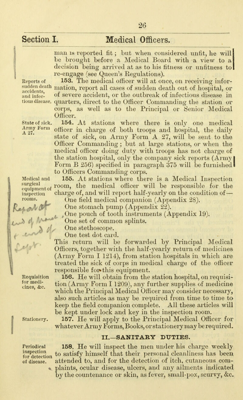 Section I. Medical Officers. man is reported fit; but when considered unfit, he will be brought before a Medical Board with a view to a decision being arrived at as to his fitness or unfitness to re-engage (see Queen's Eegulations). Reports of 153. The medical officer will at once, on receiving infor- ^ocfdentsath ma^on) report all cases of sudden death out of hospital, or and infec- °f severe accident, or the outbreak of infectious disease in tious disease, quarters, direct to the Olficer Commanding the station or corps, as well as to the Principal or Senior Medical Officer. state of pick. 154. At stations where there is only one medical Army Form officer in charge of both troops and hospital, the daily state of sick, on Army Form A 27, will be sent to the Officer Commanding ; but at large stations, or when the medical officer doing duty with troops has not charge of the station hospital, only the company sick reports (Army I Form B 256) specified in paragraph 375 will be furnished I to Officers Commanding corps. Medical and 155. At stations where there is a Medical Inspection equipment of room> the medical officer will be responsible for the inspection charge of, and will report half-yearly on the condition of— rooms. Qne field medical companion (Appendix 28). p^r n | T '' One stomach pump (Appendix 22). , ,One pouch of tooth instruments (Appendix 19). s <' * One set of common splints. jS lbs ^ne stethoscope. One test dot card. This return will be forwarded by Principal Medical Officers, together with the half-yearly return of medicines (Army Form I 1214), from station hospitals in which are treated the sick of corps in medical charge of the officer responsible for* this equipment. Requisition 156. He will obtain from the station hospital, on requisi- eine^T&c ^on (Army Form 1 1209), any further supplies of medicine which the Principal Medical Officer may consider necessary, also such articles as may be required from time to time to keep the field companion complete. All these articles will be kept under lock and key in the inspection room. Stationery. 157. He will apply to the Principal Medical Officer for whatever Army Forms, Books, or stationery may be required. II.—SANITARY DUTIES. Periodical 158. He will inspect the men under his charge weekly forSection to sa^sfy himself that their personal cleanliness has been of disease, attended to, and for the detection of itch, cutaneous com- * plaints, ocular disease, ulcers, and any ailments indicated by the countenance or skin, as fever, small-pox, scurvy, &c.