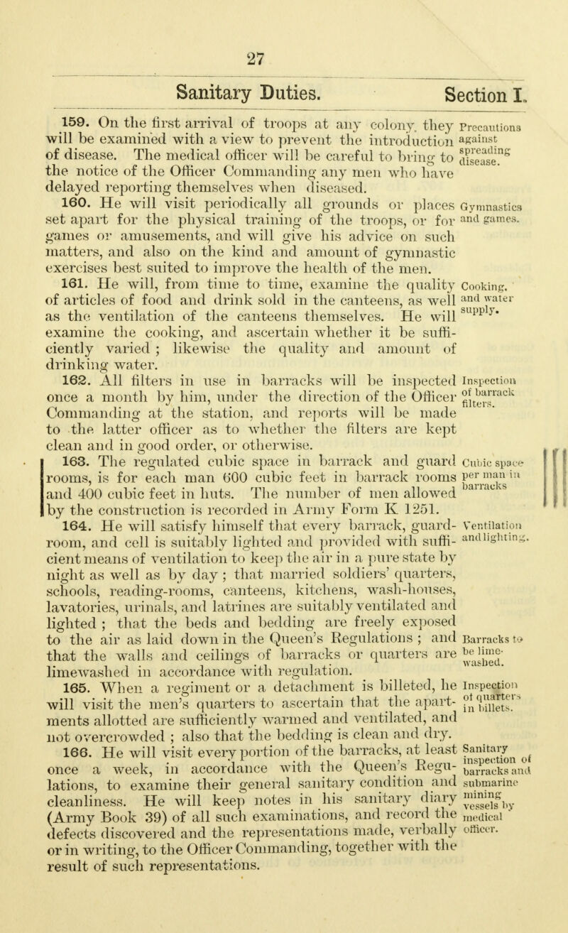 Sanitary Duties. Section L 159. On the first arrival of troops at any colony, they Precautions will be examined with a view to prevent the introduction against of disease. The medical officer will be careful to bring to JESJ^ the notice of the Officer Commanding any men who have delayed reporting themselves when diseased. 160. He will visit periodically all grounds or places Gymnastics set apart for the physical training of the troops, or for and games, games or amusements, and will give his advice on such matters, and also on the kind and amount of gymnastic exercises best suited to improve the health of the men. 161. He will, from time to time, examine the quality Cooking, of articles of food and drink sold in the canteens, as well ancl water as the ventilation of the canteens themselves. He willsupp y examine the cooking, and ascertain whether it be suffi- ciently varied ; likewise the quality and amount of drinking water. 162. All filters in use in barracks will be inspected Inspection once a month by him, under the direction of the Officer ^ters^^ Commanding at the station, and reports will be made to the latter officer as to whether the filters are kept clean and in good order, or otherwise. 163. The regulated cubic space in barrack and guard Cubic space rooms, is for each man b'00 cubic feet in barrack rooms ^jT^!}nsiu and 400 cubic feet in huts. The number of men allowed L c v by the construction is recorded in Army Form K 1251. 164. He will satisfy himself that every barrack, guard- Ventilation room, and cell is suitably lighted and provided with suffi- andiightmg. cient means of ventilation to keep the air in a pure state by night as well as by day ; that married soldiers' quarters, schools, reading-rooms, canteens, kitchens, wash-houses, lavatories, urinals, and latrines are suitably ventilated and lighted ; that the beds and bedding are freely exposed to the air as laid down in the Queen's Regulations ; and Barracks to that the walls and ceilings of barracks or quarters are ^lime- limewashed in accordance with regulation. 165. When a regiment or a detachment is billeted, he inspection will visit the men's quarters to ascertain that the apart- ?*^^rs ments allotted are sufficiently warmed and ventilated, and not overcrowded ; also that the bedding is clean and dry. 166. He will visit every portion of the barracks, at least Sa^it(aJJn f once a week, in accordance with the Queen's Eegu- Sacksand lations, to examine their general sanitary condition and submarine cleanliness. He will keep notes in his sanitary diary f^hy (Army Book 39) of all such examinations, and record the medical defects discovered and the representations made, verbally officer. or in writing, to the Officer Commanding, together with the result of such representations.