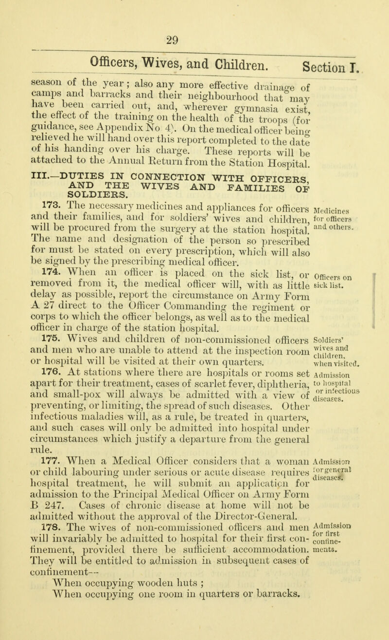 Officers/VVives, and Children. ~Secti(mT. season of the year ; also any more effective drainage of camps and barracks and their neighbourhood that^may have been carried out, and, wherever gymnasia exist, the effect of the training on the health of the troops (for guidance see Appendix No 4). On the medical officer being relieved he will hand over this report completed to the date of his handing over his charge. These reports will be attached to the Annual Eeturn from the Station Hospital. III.—DUTIES IN CONNECTION WITH OFFICERS AND THE WIVES AND FAMILIES OF SOLDIERS. 173. The necessary medicines and appliances for officers Medicines and their families, and for soldiers' wives and children, 'or officers will be procured from the surgery at the station hospital! and others' The name and designation of the person so prescribed for must be stated on every prescription, which will also be signed by the prescribing medical officer. 174. When an officer is placed on the sick list, or officers on removed from it, the medical officer will, with as little sick list, delay as possible, report the circumstance on Army Form A 27 direct to the Officer Commanding the regiment or corps to which the officer belongs, as well as to the medical officer in charge of the station hospital. 175. Wives and children of non-commissioned officers Soldiers' and men who are unable to attend at the inspection room or hospital will be visited at their own quarters. whenvisited. 176. At stations where there are hospitals or rooms set Admission apart for their treatment, cases of scarlet fever, diphtheria, ro hospital and small-pox will always be admitted with a view of cuLTses.tl0U& preventing, or limiting, the spread of such diseases. Other infectious maladies will, as a rule, be treated in quarters, and such cases will only be admitted into hospital under circumstances which justify a departure from the general rule. 177. When a Medical Officer considers that a woman Admission or child labouring under serious or acute disease requires ^gj^g™1 hospital treatment, he will submit an application for admission to the Principal Medical Officer on Army Form B 247. Cases of chronic disease at home will not be admitted without the approval of the Director-General. 178. The wives of non-commissioned officers and men ^^J*011 will invariably be admitted to hospital for their first con- COniine- iinement, provided there be sufficient accommodation, ments. They will be entitled to admission in subsequent cases of confinement— When occupying wooden huts ; When occupying one room in quarters or barracks.