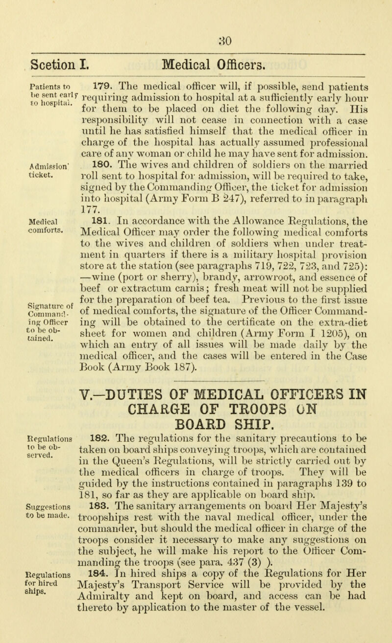 80 Scetion I. Medical Officers. Patients to l>e sent early to hospital. Admission' ticket. Medical comforts. Signature of Command- ing Officer to be ob- tained. Regulations to be ob- served. Suggestions to be made. Regulations for hired 179. The medical officer will, if possible, send patients requiring admission to hospital at a sufficiently early hour for them to be placed on diet the following day. His responsibility will not cease in connection with a case until he has satisfied himself that the medical officer in charge of the hospital has actually assumed professional care of any woman or child he may have sent for admission. 180. The wives and children of soldiers on the married roll sent to hospital for admission, will be required to take, signed by the Commanding Officer, the ticket for admission into hospital (Army Form B 247), referred to in paragraph 177. 181. In accordance with the Allowance Regulations, the Medical Officer may order the following medical comforts to the wives and children of soldiers when under treat- ment in quarters if there is a military hospital provision store at the station (see paragraphs 719, 722, 723, and 725): —wine (port or sherry), brandy, arrowroot, and essence of beef or extractum carnis; fresh meat will not be supplied for the preparation of beef tea. Previous to the first issue of medical comforts, the signature of the Officer Command- ing will be obtained to the certificate on the extra-diet sheet for women and children (Army Form I 1205), on which an entry of all issues will be made daily by the medical officer, and the cases will be entered in the Case Book (Army Book 187). V-DUTIES OF MEDICAL OFFICERS IN CHARGE OF TROOPS ON BOARD SHIP. 182. The regulations for the sanitary precautions to be taken on board ships conveying troops, which are contained in the Queen's Regulations, will be strictly carried out by the medical officers in charge of troops. They will be guided by the instructions contained in paragraphs 139 to 181, so far as they are applicable on board ship. 183. The sanitary arrangements on board Her Majesty's troopships rest with the naval medical officer, under the commander, but should the medical officer in charge of the troops consider it necessary to make any suggestions on the subject, he will make his report to the Officer Com- manding the troops (see para. 437 (3) ). 184. In hired ships a copy of the Regulations for Her Majesty's Transport Service will be provided by the Admiralty and kept on board, and access can be had thereto by application to the master of the vessel.