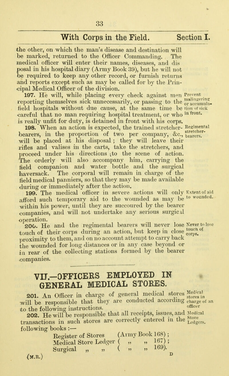 the other, on which the man's disease and destination will be marked, returned to the Officer Commanding. The medical officer will enter their names, diseases, and dis posal in his hospital diary (Army Book 39), but he will not be required to keep any other record, or furnish returns and reports except such as may be called for by the Prin- cipal Medical Officer of the division. 197. He will, while placing every check against m^n Prevent reporting themselves sick unnecessarily, or passing to the 0Tac!imuia- held hospitals without due cause, at the same time betionofsick careful that no man requiring hospital treatment, or who in fronU is really unfit for duty, is detained in front with his corps. 198. When an action is expected, the trained stretcher- Regimental bearers, in the proportion of two per company, &c, tearersJ will be placed at his disposal ; they will leave their rifles and valises in the carts, take the stretchers, and proceed under his directions ^to the scene of action. The orderly will also accompany him, carrying the field companion and water bottle and the surgical haversack. The corporal will remain in charge of the field medical panniers, so that they may be made available during or immediately after the action. 199. The medical officer in severe actions will only Extent of aid afford such temporary aid to the wounded as may be t0 wounded- within his power, until they are succoured by the bearer companies, and will not undertake any serious surgicxl operation. 200. He and the regimental bearers will never lose Never t<> lose touch of their corps during an action, but keep in close J^*0' proximity to them, and on no account attempt to carry back the wounded for long distances or in any case beyond or iu rear of the collecting stations formed by the bearer vcompanies. YIj —OFFICERS EMPLOYED IN GENERAL MEDICAL STORES. 201. An Officer in charge of general medical stores Mjjjjrt will be responsible that they are conducted according chargc of to the following instructions. m officer 202. He will be responsible that all receipts, issues, and Medical transactions in such stores are correctly entered in the JJj™^ following books :— Kegister of Stores (Army Book 168); Medical Store Ledger ( „ „ 167) ; Surgical „ » ( » » 169)* (M.R.) an