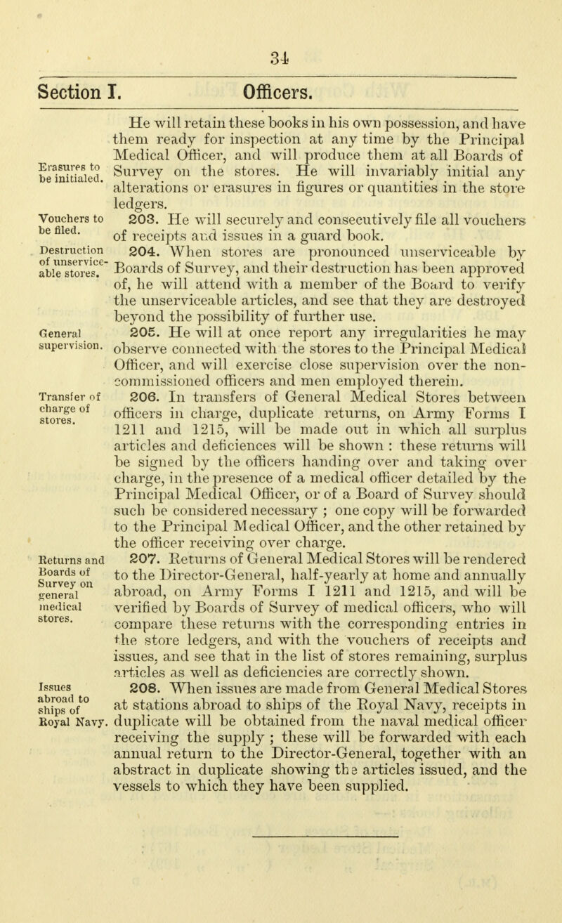 Section I. Officers. Erasures to be initialed. Vouchers to be filed. Destruction of unservice- able stores. General supervision. Transfer of charge of stores. Returns and Boards of Survey on general medical stores. Issues abroad to ships of Boyal Navy, He Avill retain these books in his own possession, and have them ready for inspection at any time by the Principal Medical Officer, and will produce them at all Boards of Survey on the stores. He will invariably initial any alterations or erasures in figures or quantities in the store ledgers. 203. He will securely and consecutively file all vouchers of receipts and issues in a guard book. 204. When stores are pronounced unserviceable by Boards of Survey, and their destruction has been approved of, he will attend with a member of the Board to verify the unserviceable articles, and see that they are destroyed beyond the possibility of further use. 205. He will at once report any irregularities he may observe connected with the stores to the Principal MedicaS Officer, and will exercise close supervision over the non- commissioned officers and men employed therein. 206. In transfers of General Medical Stores between officers in charge, duplicate returns, on Army Forms I 1211 and 1215, will be made out in which all surplus articles and deficiences will be shown : these returns will be signed by the officers handing over and taking over charge, in the presence of a medical officer detailed by the Principal Medical Officer, or of a Board of Survey should such be considered necessary ; one copy will be forwarded to the Principal Medical Officer, and the other retained by the officer receiving over charge. 207. Keturns of General Medical Stores will be rendered to the Director-General, half-yearly at home and annually abroad, on Army Forms I 1211 and 1215, and will be verified by Boards of Survey of medical officers, who will compare these returns with the corresponding entries in the store ledgers, and with the vouchers of receipts and issues, and see that in the list of stores remaining, surplus articles as well as deficiencies are correctly shown. 208. When issues are made from General Medical Stores at stations abroad to ships of the Royal Navy, receipts in duplicate will be obtained from the naval medical officer receiving the supply ; these will be forwarded with each annual return to the Director-General, together with an abstract in duplicate showing th e articles issued, and the vessels to which they have been supplied.