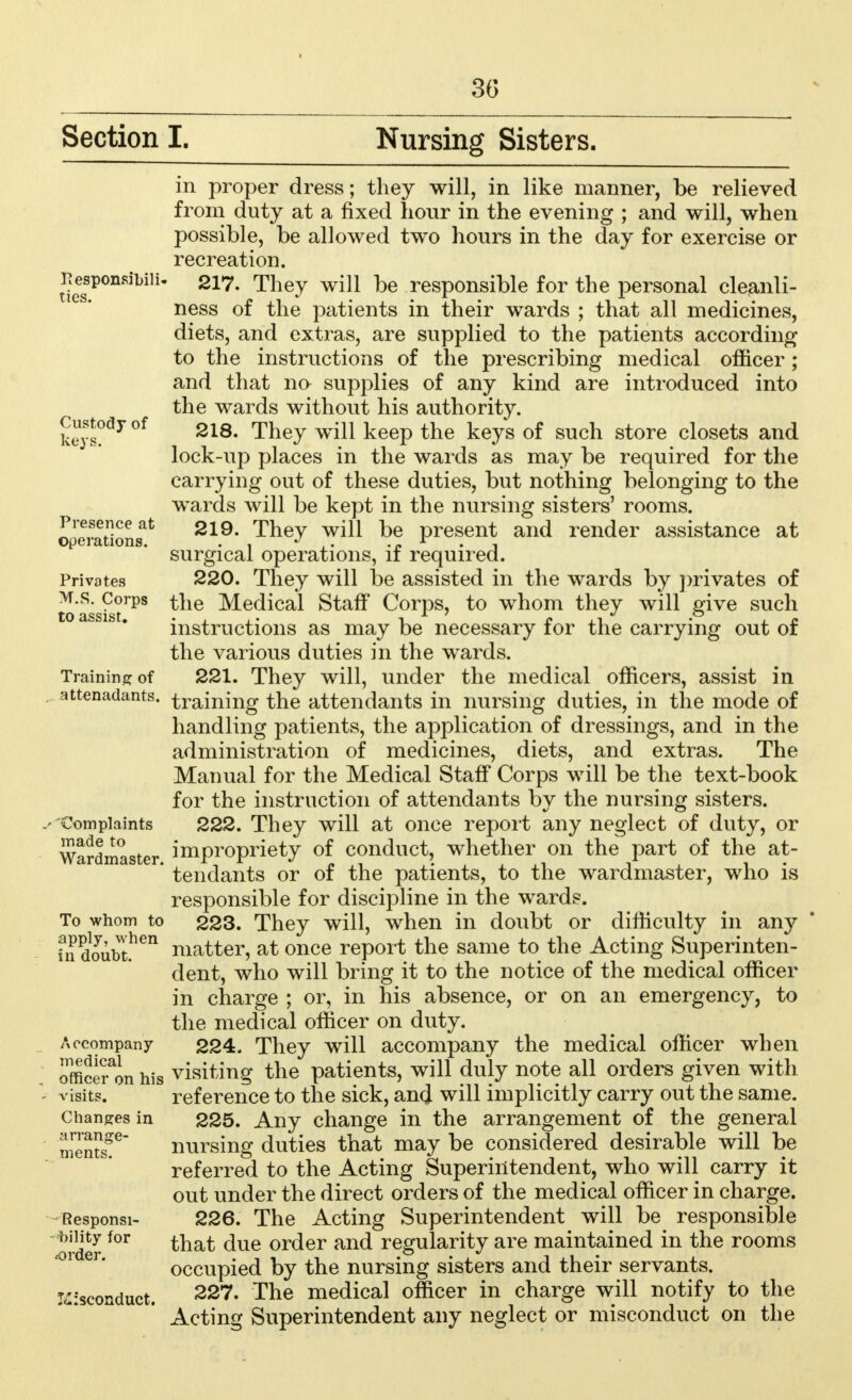 3(3 Section I. Nursing Sisters. Pesponsibili* ties. Custody of keys. Presence at operations. Privates M.S. Corps to assist. Training of attenadants. 'Complaints made to Wardmaster. To whom to apply, when in doubt. Accompany medical officer on his visits. Changes in arrange- ments. Responsi- bility for order. Misconduct. in proper dress; they will, in like manner, be relieved from duty at a fixed hour in the evening ; and will, when possible, be allowed two hours in the day for exercise or recreation. 217. They will be responsible for the personal cleanli- ness of the patients in their wards ; that all medicines, diets, and extras, are supplied to the patients according to the instructions of the prescribing medical officer ; and that na supplies of any kind are introduced into the wards without his authority. 218. They will keep the keys of such store closets and lock-up places in the wards as may be required for the carrying out of these duties, but nothing belonging to the wards will be kept in the nursing sisters' rooms. 219. They will be present and render assistance at surgical operations, if required. 220. They will be assisted in the wards by privates of the Medical Staff' Corps, to whom they will give such instructions as may be necessary for the carrying out of the various duties in the wards. 221. They will, under the medical officers, assist in training the attendants in nursing duties, in the mode of handling patients, the application of dressings, and in the administration of medicines, diets, and extras. The Manual for the Medical Staff Corps will be the text-book for the instruction of attendants by the nursing sisters. 222. They will at once report any neglect of duty, or impropriety of conduct, whether on the part of the at- tendants or of the patients, to the wardmaster, who is responsible for discipline in the wards. 223. They will, when in doubt or difficulty in an}* matter, at once report the same to the Acting Superinten- dent, who will bring it to the notice of the medical officer in charge ; or, in his absence, or on an emergency, to the medical officer on duty. 224. They will accompany the medical officer when visiting the patients, will duly note all orders given with reference to the sick, and will implicitly carry out the same. 225. Any change in the arrangement of the general nursing duties that may be considered desirable will be referred to the Acting Superintendent, who will carry it out under the direct orders of the medical officer in charge. 226. The Acting Superintendent will be responsible that due order and regularity are maintained in the rooms occupied by the nursing sisters and their servants. 227. The medical officer in charge will notify to the Acting Superintendent any neglect or misconduct on the