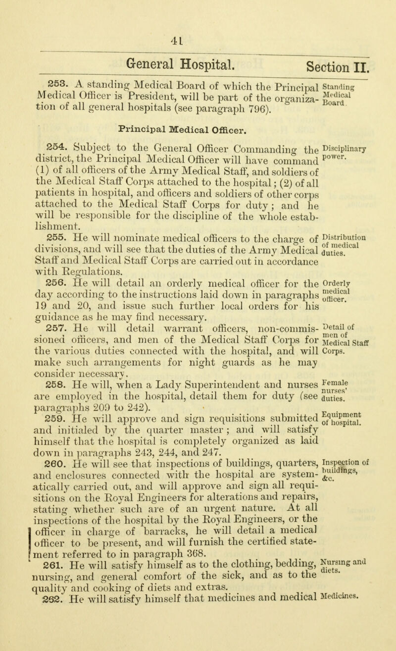 General Hospital. Section II. 253. A standing Medical Board of which the Principal standing Medical Officer is President, will be part of the organiza- jjP^f1 tion of all general hospitals (see paragraph 796). Principal Medical Officer. 254. Subject to the General Officer Commanding the Disciplinary district, the Principal Medical Officer will have command power (1) of all officers of the Army Medical Staff, and soldiers of the Medical Staff Corps attached to the hospital; (2) of all patients in hospital, and officers and soldiers of other corps attached to the Medical Staff Corps for duty ; and he will be responsible for the discipline of the whole estab- lishment. 255. He will nominate medical officers to the charge of Distribution divisions, and will see that the duties of the Army Medical duties!^1 Staff and Medical Staff Corps are carried out in accordance with Regulations. 256. He will detail an orderly medical officer for the Orderly day according to the instructions laid down in paragraphs officer^ 19 and 20, and issue such further local orders for his guidance as he may find necessary. 257. He will detail warrant officers, non-commis- of sioned officers, and men of the Medical Staff Corps for Medical staff the various duties connected with the hospital, and will Corps, make such arrangements for night guards as he may consider necessarv. 258. He will, when a Lady Superintendent and nurses Female are employed in the hospital, detail them for duty (see duties, paragraphs 209 to 242). 259. He will approve and sign requisitions submitted o^ospitah and initialed by the quarter master ; and will satisfy himself that the hospital is completely organized as laid down in paragraphs 243, 244, and 247. 260. Pie will see that inspections of buildings, quarters, inspection of and enclosures connected with the hospital are system- ^ld,n^s atically carried out, and will approve and sign all requi- sitions on the Eoyal Engineers for alterations and repairs, stating whether such are of an urgent nature. At all inspections of the hospital by the Eoyal Engineers, or the (officer in charge of barracks, he will detail a medical officer to be present, and will furnish the certified state- ment referred to in paragraph 368. 261. He will satisfy himself as to the clothing, bedding, ^[gsms and nursing, and general comfort of the sick, and as to the 1C s* quality and cooking of diets and extras. 262. He will satisfy himself that medicines and medical Medicines.