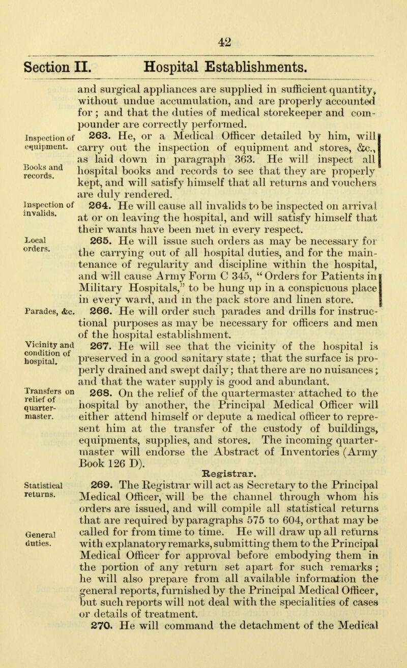 Section II. Hospital Establishments. and surgical appliances are supplied in sufficient quantity, without undue accumulation, and are properly accounted for ; and that the duties of medical storekeeper and com- pounder are correctly performed. Inspection of 263. He, or a Medical Officer detailed by him, willl equipment, carry out the inspection of equipment and stores, &c.,| as laid down in paragraph 363. He will inspect all I records11* hospital books and records to see that they are properly kept, and will satisfy himself that all returns and vouchers are duly rendered, inspection of 264. He will cause all invalids to be inspected on arrival invalids. Qr on ieavmg ^ne hospital, and will satisfy himself that their wants have been met in every respect, i-ocai 265. He will issue such orders as may be necessary for the carrying out of all hospital duties, and for the main- tenance of regularity and discipline within the hospital, and will cause Army Form C 345,  Orders for Patients ing Military Hospitals, to be hung up in a conspicuous place! in every ward, and in the pack store and linen store. Parades, &c. 266. He will order such parades and drills for instruc- tional purposes as may be necessary for officers and men of the hospital establishment, v^mty^and 267. He will see that the vicinity of the hospital is hospital? ° preserved in a good sanitary state; that the surface is pro- perly drained and swept daily; that there are no nuisances; and that the water supply is good and abundant. reUefof* °n 268* 0n the relief of tne quartermaster attached to the quarter- hospital by another, the Principal Medical Officer will master. either attend himself or depute a medical officer to repre- sent him at the transfer of the custody of buildings, equipments, supplies, and stores. The incoming quarter- master will endorse the Abstract of Inventories (Army Book 126 D). Registrar. Statistical 269. The Registrar will act as Secretary to the Principal returns. Medical Officer, will be the channel through whom his orders are issued, and will compile all statistical returns that are required by paragraphs 575 to 604, orthat maybe General called for from time to time. He will draw up all returns duties. with explanatory remarks, submitting them to the Principal Medical Officer for approval before embodying them in the portion of any return set apart for such remarks ; he will also prepare from all available information the general reports, furnished by the Principal Medical Officer, but such reports will not deal with the specialities of cases or details of treatment. 270. He will command the detachment of the Medical