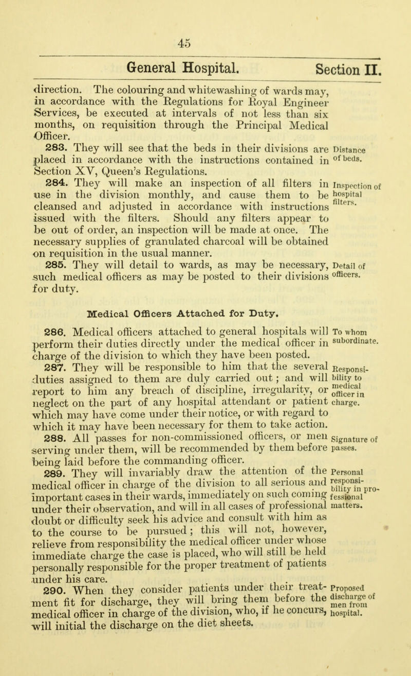 General Hospital. Section II. direction. The colouring and whitewashing of wards may, in accordance with the Eegulations for Eoyal Engineer Services, be executed at intervals of not less than six months, on requisition through the Principal Medical Officer. 283. They will see that the beds in their divisions are Distance placed in accordance with the instructions contained in of beds- Section XV, Queen's Eegulations. 284. They will make an inspection of all filters in inspection of use in the division monthly, and cause them to be hospital cleansed and adjusted in accordance with instructions fllters* issued with the filters. Should any filters appear to be out of order, an inspection will be made at once. The necessary supplies of granulated charcoal will be obtained on requisition in the usual manner. 285. They will detail to wards, as may be necessary, Detail of such medical officers as may be posted to their divisions officers. for duty. Medical Officers Attached for Duty. 286. Medical officers attached to general hospitals will To whom perform their duties directly under the medical officer in subordinate, charge of the division to which they have been posted. 287. They will be responsible to him that the several Kesponsi- duties assigned to them are duly carried out; and will bility to report to him any breach of discipline, irregularity, or ^ neglect on the part of any hospital attendant or patient charge, which may have come under their notice, or with regard to which it may have been necessary for them to take action. 288. All passes for non-commissioned officers, or men signature of serving under them, will be recommended by them before passes, being laid before the commanding officer. 289. They will invariably draw the attention of the Personal medical officer in charge of the division to all serious and {JJJffl* important cases in their wards, immediately on such coming f ession:il under their observation, and will in all cases of professional matters, doubt or difficulty seek his advice and consult with him as to the course to be pursued ; this will not, however, relieve from responsibility the medical officer under whose immediate charge the case is placed, who will still be held personally responsible for the proper treatment of patients under his care. . 290. When they consider patients under their treat- proposed ment fit for discharge, they will bring them before the *££*r&oi medical officer in charge of the division, who, if he concurs, h08pitai. will initial the discharge on the diet sheets.