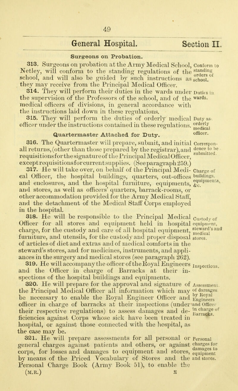 General Hospital. Section II, Surg-eons on Probation. ^ 313. Surgeons on probation at the Army Medical School, Conform to Netley, will conform to the standing regulations of the J^^of school, and will also be guided by such instructions as school.0 they may receive from the Principal Medical Officer. 314. They will perform their duties in the wards under DutiVs in the supervision of the Professors of the school, and of the wards. medical officers of divisions, in general accordance with the instructions laid down in these regulations. 315. They will perform the duties of orderly medical Duty as officer under the instructions contained in these regulations. ord?.rly & medical Quartermaster Attached for Duty. officer. 316. The Quartermaster will prepare, submit, and initial Correspo Tr- ail returns, (other than those prepared by the registrar),and dence.t0 be requisitions for the signature of the Principal Medical Officer, su mitte except requisitions for current supplies. (See paragraph 259.) 317. He will take over, on behalf of the Principal Medi- Charge of cal Officer, the hospital buildings, quarters, out-offices buildings, and enclosures, and the hospital furniture, equipments, ^ulPmen^ and stores, as well as officers' quarters, barrack-rooms, or other accommodation provided for the Army Medical Staff, and the detachment of the Medical Staff Corps employed in the hospital. 318. He will be responsible to the Principal Medical custody of Officer for all stores and equipment held in hospital equipment, charge, for the custody and care of all hospital equipment, ^Jf^'8 and furniture, and utensils, for the custody and proper disposal stores. of articles of diet and extras and of medical comforts in the steward's stores, and for medicines, instruments, and appli- ances in the surgery and medical stores (see paragraph 262). 319. He will accompany the officer of theKoyal Engineers inspections, and the Officer in charge of Barracks at their in- spections of the hospital buildings and equipments. 320. He will prepare for the approval and signature of Assessment the Principal Medical Officer all information which may of damages be necessary to enable the Royal Engineer Officer and Engineers officer in charge of barracks at their inspections (under and Office i their respective regulations) to assess damages and de- ™^lck& °f liciencies against Corps whose sick have been treated in hospital, or against those connected with the hospital, as the case may be. 321. He will prepare assessments for all personal or Personal general charges against patients and others, or against charges for • i damages to corps, for losses and damages to equipment and stores, equipment by means of the Priced Vocabulary of Stores and the and stores. Personal Charge Book (Army Book 51), to enable the (m.r.) e