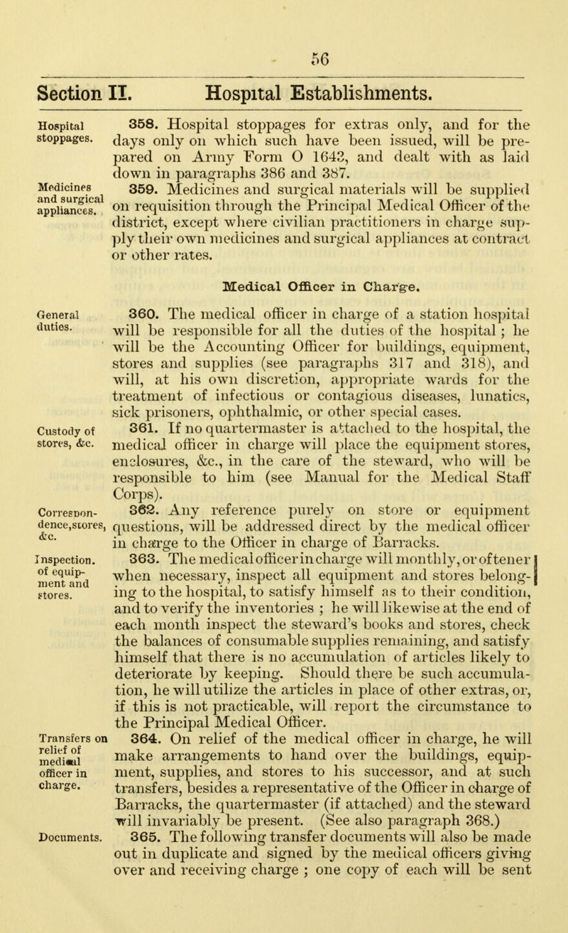 Section II. Hospital Establishments. Hospital 358. Hospital stoppages for extras only, and for the stoppages, days only on which such have been issued, will be pre- pared on Army Form O 1642, and dealt with as laid down in paragraphs 386 and 387. anefsurTcai 359< Medicines and surgical materials will be supplied apphances? on requisition through the Principal Medical Officer of the district, except where civilian practitioners in charge sup- ply their own medicines and surgical appliances at contract or other rates. Medical Officer in Charge. General 360. The medical officer in charge of a station hospital duties. 1-^ responsible for all the duties of the hospital; he will be the Accounting Officer for buildings, equipment, stores and supplies (see paragraphs 317 and 318), and will, at his own discretion, appropriate wards for the treatment of infectious or contagious diseases, lunatics, sick prisoners, ophthalmic, or other special cases. Custody of 361, If no quartermaster is attached to the hospital, the stores, &c. medical officer in charge will place the equipment stores, enclosures, &c, in the care of the steward, who will be responsible to him (see Manual for the Medical Staff Corps). Corresoon- 362. Any reference purely on store or equipment dence,stores, questions, will be addressed direct by the medical officer in charge to the Officer in charge of Barracks. Inspection. 363. The medical officer in charge will monthly, or oftener I menTand wnen necessary, inspect all equipment and stores belong-1 stores. ing to the hospital, to satisfy himself as to their condition, and to verify the inventories ; he will likewise at the end of each month inspect the steward's books and stores, check the balances of consumable supplies remaining, and satisfy himself that there is no accumulation of articles likely to deteriorate by keeping. Should there be such accumula- tion, he will utilize the articles in place of other extras, or, if this is not practicable, will report the circumstance to the Principal Medical Officer. Transfers on 364. On relief of the medical officer in charge, he will medi«ai make arrangements to hand over the buildings, equip- officer in ment, supplies, and stores to his successor, and at such charge. transfers, besides a representative of the Officer in charge of Barracks, the quartermaster (if attached) and the steward will invariably be present. (See also paragraph 368.) Documents. 365. The following transfer documents will also be made out in duplicate and signed by the medical officers giving over and receiving charge ; one copy of each will be sent