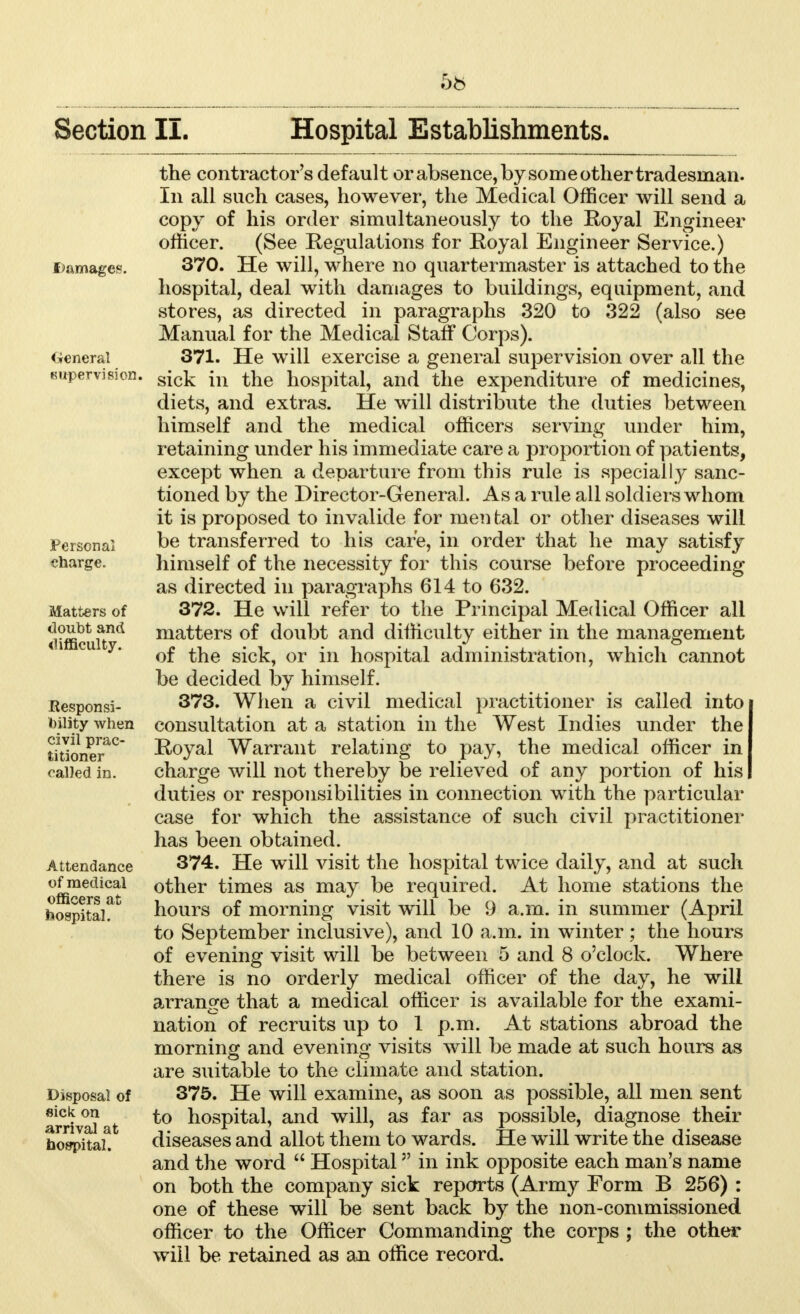 damages. (General supervision, Persona] charge. Matters of doubt and difficulty. Responsi- bility when civil prac- titioner called in. Attendance of medical officers at hospital. Disposal of sick on arrival at hospital. the contractor's default or absence, by some other tradesman. In all such cases, however, the Medical Officer will send a copy of his order simultaneously to the Royal Engineer officer. (See Regulations for Royal Engineer Service.) 370. He will, where no quartermaster is attached to the hospital, deal with damages to buildings, equipment, and stores, as directed in paragraphs 320 to 322 (also see Manual for the Medical Staff Corps). 371. He will exercise a general supervision over all the sick in the hospital, and the expenditure of medicines, diets, and extras. He will distribute the duties between himself and the medical officers serving under him, retaining under his immediate care a proportion of patients, except when a departure from this rule is specially sanc- tioned by the Director-General. As a rule all soldiers whom it is proposed to invalide for men fcal or other diseases will be transferred to his care, in order that he may satisfy himself of the necessity for this course before proceeding as directed in paragraphs 614 to 632. 372. He will refer to the Principal Medical Officer all matters of doubt and difficulty either in the management of the sick, or in hospital administration, which cannot be decided by himself. 373. When a civil medical practitioner is called into consultation at a station in the West Indies under the Royal Warrant relating to pay, the medical officer in charge will not thereby be relieved of any portion of his duties or responsibilities in connection with the particular case for which the assistance of such civil practitioner has been obtained. 374. He will visit the hospital twice daily, and at such other times as may be required. At home stations the hours of morning visit will be 9 a.m. in summer (April to September inclusive), and 10 a.m. in winter ; the hours of evening visit will be between 5 and 8 o'clock. Where there is no orderly medical officer of the day, he will arrange that a medical officer is available for the exami- nation of recruits up to 1 p.m. At stations abroad the morning and evening visits will be made at such hours as are suitable to the climate and station. 375. He will examine, as soon as possible, all men sent to hospital, and will, as far as possible, diagnose their diseases and allot them to wards. He will write the disease and the word  Hospital in ink opposite each man's name on both the company sick reports (Army Form B 256) : one of these will be sent back by the non-commissioned officer to the Officer Commanding the corps ; the other will be retained as an office record.