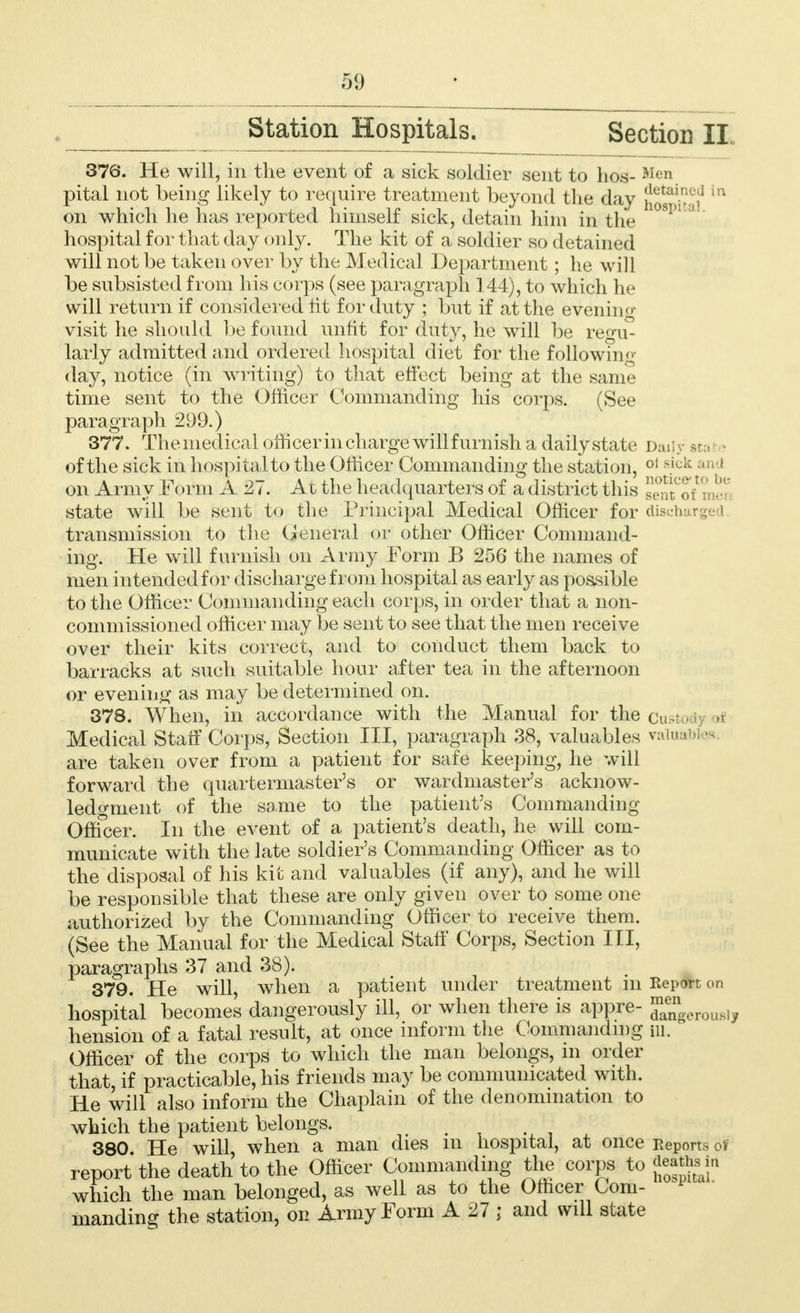 Station Hospitals. Section II 376. He will, in the event of a sick soldier sent to bos- Men pital not being likely to require treatment beyond the day hosMta? on which he has reported himself sick, detain him in the 10SI>1 ° hospital for that day only. The kit of a soldier so detained will not be taken over by the Medical Department; he will be subsisted from his corps (see paragraph 144), to which he will return if considered fit for duty ; but if at the evening visit he should be found unfit for duty, he will be regu- larly admitted and ordered hospital diet for the following day, notice (in writing) to that effect being at the same time sent to the Officer Commanding his corps. (See paragraph 299.) 377. Themedical officer in charge will furnish a daily state Daily sta of the sick in hospital to the Officer Commanding the station, 01 s.ick and on Army Form A 27. At the headquarters of a district this sen^o/mer state will be sent to the Principal Medical Officer for disehi . transmission to the General or other Officer Command- ing. He will furnish on Army Form B 256 the names of men intended for discharge from hospital as early as possible to the Officer Commanding each corps, in order that a non- commissioned officer may be sent to see that the men receive over their kits correct, and to conduct them back to barracks at such suitable hour after tea in the afternoon or evening as may be determined on. 378. When, in accordance with the Manual for the custo Medical Staff Corps, Section III, paragraph 38, valuables valuables are taken over from a patient for safe keeping, he will forward the quartermaster's or wardmaster's acknow- ledgment of the same to the patient's Commanding Officer. In the event of a patient's death, he will com- municate with the late soldier's Commanding Officer as to the disposal of his kit and valuables (if any), and he will be responsible that these are only given over to some one authorized by the Commanding Officer to receive them. (See the Manual for the Medical Staff Corps, Section III, paragraphs 37 and 38). 379. He will, when a patient under treatment m Report on hospital becomes dangerously ill, or when there is appre- ^ngerousl, hension of a fatal result, at once inform the Commanding m. Officer of the corps to which the man belongs, in order that, if practicable, his friends may be communicated with. He will also inform the Chaplain of the denomination to which the patient belongs. . 380 He will when a man dies m hospital, at once Reports of report the death to the Officer Commanding tire corps to which the man belonged, as well as to the Officer Com- manding the station, on Army Form A 27 ; and will state