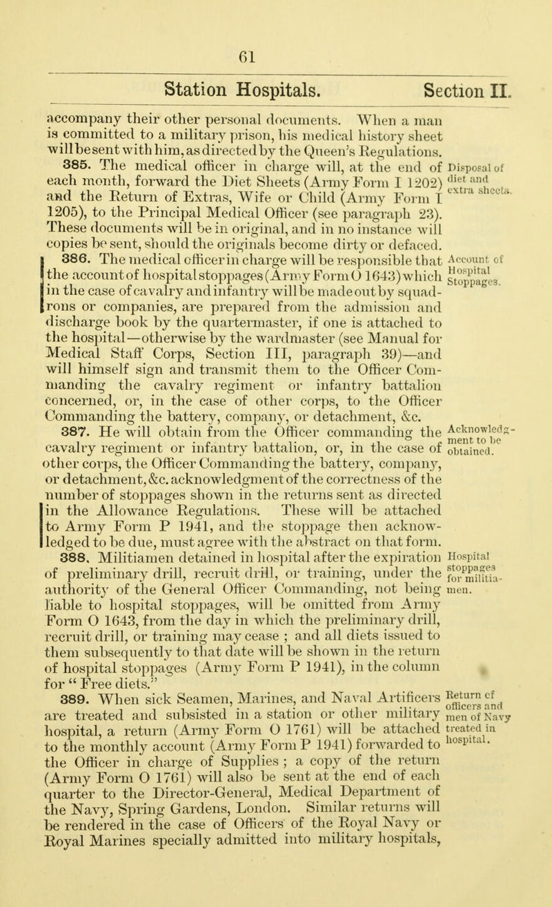 Station Hospitals. Section II. accompany their other personal documents. When a man is committed to a military prison, his medical history sheet willbe sent with him, as directed by the Queen's Regulations. 385. The medical officer in charge will, at the end of Disposal of each month, forward the Diet Sheets (Army Form I 1202) (Vu'{ :m'' and the Eeturn of Extras, Wife or Child (Army Form 1 1205), to the Principal Medical Officer (see paragraph 23). These documents will be in original, and in no instance will copies be sent, should the originals become dirty or defaced. I 386. The medical officer in charge will be responsible that Account of (the account of hospital stoppages (Army Form 0 1643)which stoppages tin the case of cavalry andinfantry willbe madeoutby squad- Jrons or companies, are prepared from the admission and discharge book by the quartermaster, if one is attached to the hospital—otherwise by the wardmaster (see Manual for Medical Stan Corps, Section III, paragraph 39)—and will himself sign and transmit them to the Officer Com- manding the cavalry regiment or infantry battalion concerned, or, in the case of other corps, to the Officer Commanding the battery, company, or detachment, &c. 387. He will obtain from the Officer commanding the ^^J1^* cavalry regiment or infantry battalion, or, in the case of obtained, other coi'ps, the Officer Commanding the battery, company, or detachment,&c. acknowledgment of the correctness of the number of stoppages shown in the returns sent as directed in the Allowance Regulations. These will be attached to Army Form P 1941, and the stoppage then acknow- ledged to be due, must agree with the abstract on that form. 388. Militiamen detained in hospital after the expiration Hospital of preliminary drill, recruit drill, or training, under the f0i.Pmiiftia- authority of the General Officer Commanding, not being men. liable to hospital stoppages, will be omitted from Army Form O 1643, from the day in which the preliminary drill, recruit drill, or training may cease ; and all diets issued to them subsequently to that date will be shown in the return of hospital stoppages (Army Form P 1941), in the column for  Free diets.5' 389. When sick Seamen, Marines, and Naval Artificers ^cuc™ are treated and subsisted in a station or other military menofNavy hospital, a return (Army Form O 1761) will be attached treated in to the monthly account (Army Form P 1941) forwarded to hosPltal- the Officer in charge of Supplies ; a copy of the return (Army Form O 1761) will also be sent at the end of each quarter to the Director-General, Medical Department of the Navy, Spring Gardens, London. Similar returns will be rendered in the case of Officers of the Eoyal Navy or Eoyal Marines specially admitted into military hospitals,