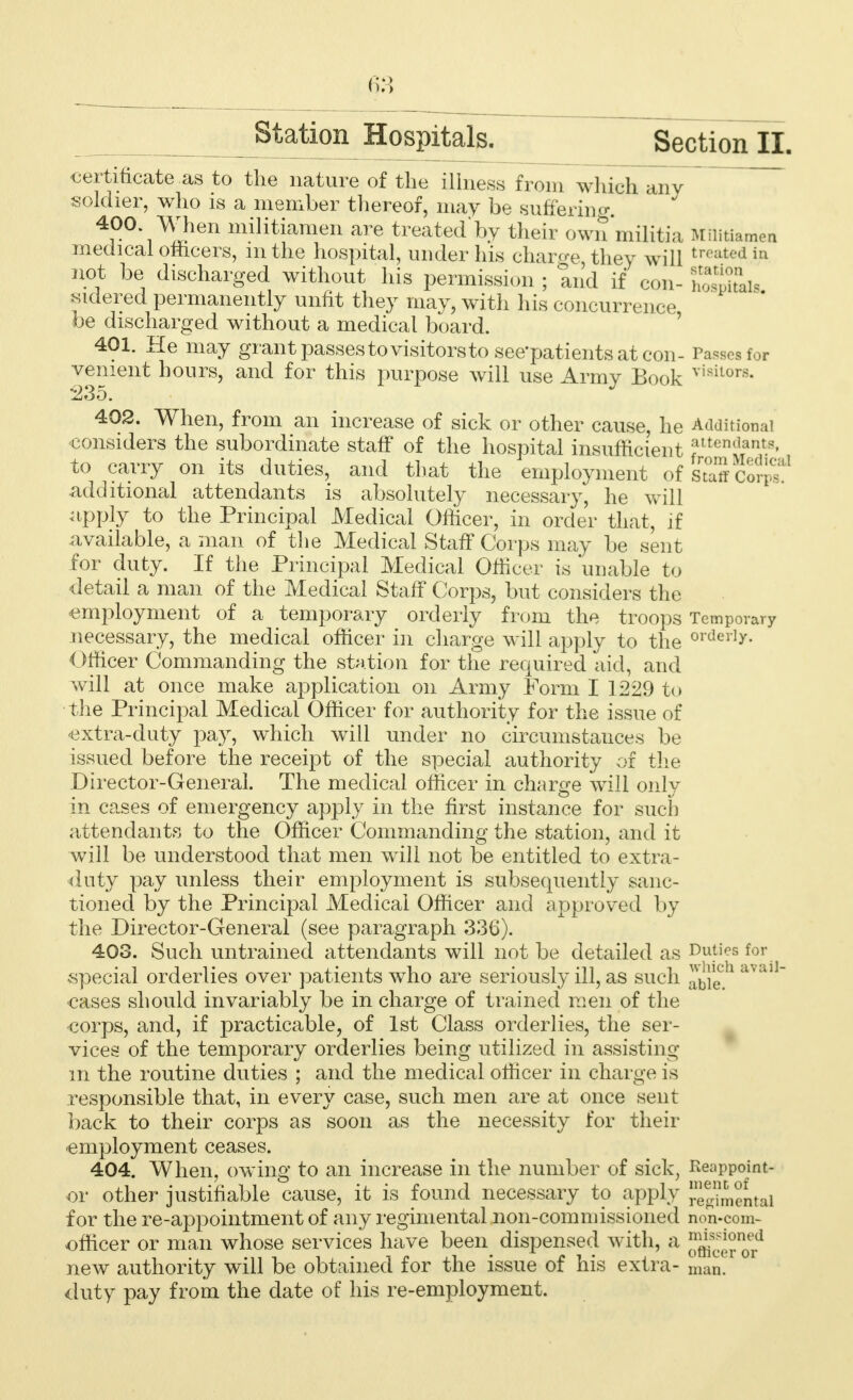 certificate as to the nature of the illness from which any soldier, who is a member thereof, may be suffering. 4i0°'1^vhen m.ilitiamen are treated by their own militia Militiamen medical officers, mthe hospital, under his charge they will treafced in not be discharged without his permission ; and if con- CriSls sidered permanently unfit they may, with his concurrence be discharged without a medical board. 401. He may grant passes to visitors to see'patients at con- Passes for vement hours, and for this purpose will use Army Book visilors- 402. When, from an increase of sick or other cause, he Additional considers the subordinate staff of the hospital insufficient attendants, to carry on its duties, and that the employment of staff Cor^ additional attendants is absolutely necessary, he will apply to the Principal Medical Officer, in order that, if available, a man of the Medical Staff Corps may be sent for duty. If the Principal Medical Officer is 'unable to detail a man of the Medical Staff Corps, but considers the employment of a temporary orderly from the troops Temporary necessary, the medical officer in charge will apply to the orderly- Officer Commanding the station for the required aid, and will at once make application on Army Form I 1229 to the Principal Medical Officer for authority for the issue of extra-duty pay, which will under no circumstances be issued before the receipt of the special authority of the Director-General. The medical officer in charge will only in cases of emergency apply in the first instance for such attendants to the Officer Commanding the station, and it will be understood that men will not be entitled to extra- duty pay unless their employment is subsequently sanc- tioned by the Principal Medical Officer and approved by the Director-General (see paragraph 336). 403. Such untrained attendants will not be detailed as Duties for special orderlies over patients who are seriously ill, as such avall~ cases should invariably be in charge of trained men of the corps, and, if practicable, of 1st Class orderlies, the ser- vices of the temporary orderlies being utilized in assisting m the routine duties ; and the medical officer in charge is responsible that, in every case, such men are at once sent back to their corps as soon as the necessity for their employment ceases. 404. When, owing to an increase in the number of sick, Reappoint- or other justifiable cause, it is found necessary to apply ^mental for the re-appointment of any regimental non-commissioned non-com- officer or man whose services have been dispensed with, a JjJj^JjJ1 new authority will be obtained for the issue of his extra- man. duty pay from the date of his re-employment.