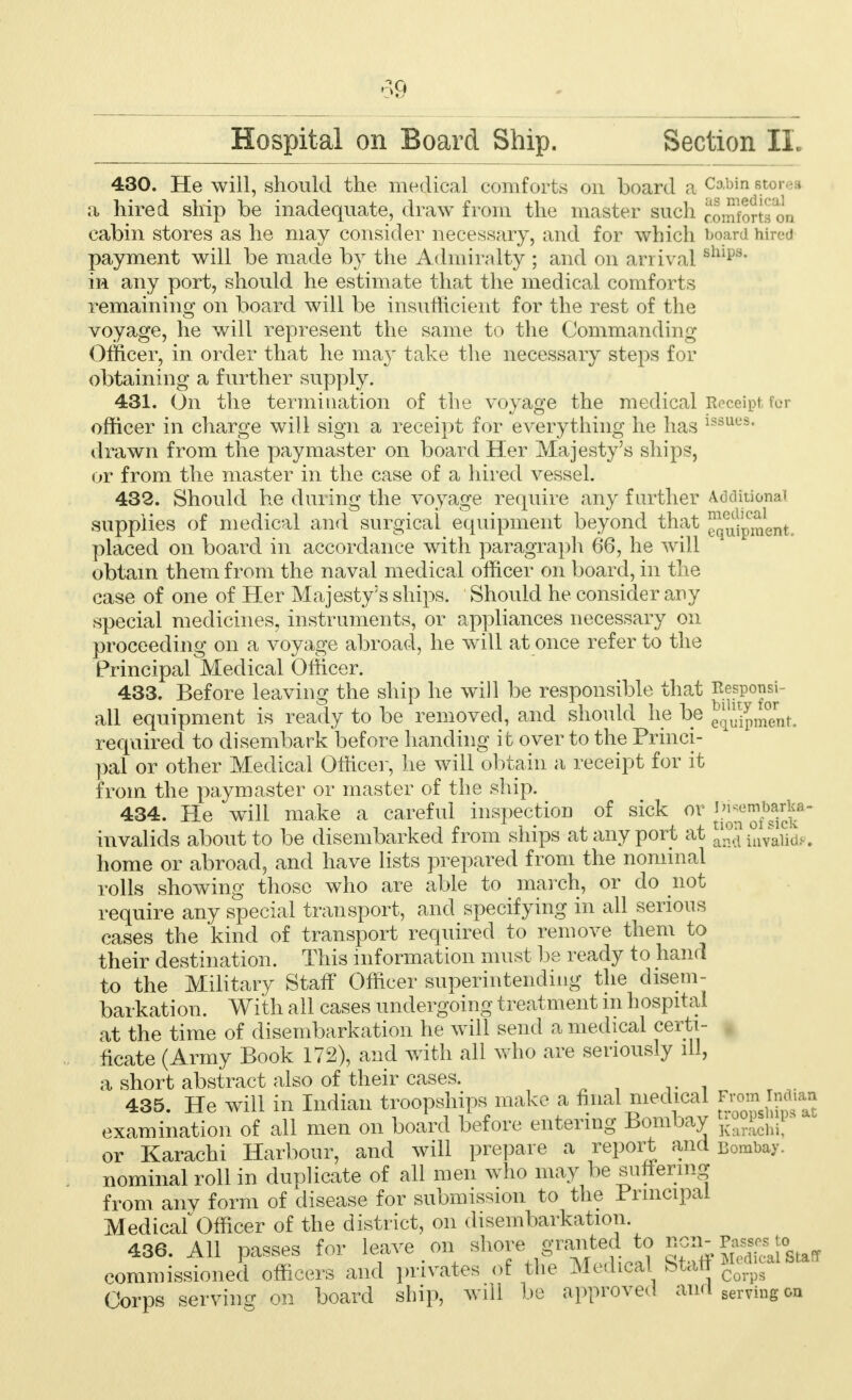 Hospital on Board Ship. Section II. 430. He will, should the medical comforts on board a Cabin 8.torea a hired ship be inadequate, draw from the master such comforts on cabin stores as he may consider necessary, and for which board hired payment will be made by the Admiralty ; and on an Lval B^ips in any port, should he estimate that the medical comforts remaining on board will be insufficient for the rest of the voyage, he will represent the same to the Commanding Officer, in order that he may take the necessary steps for obtaining a further supply. 431. On the termination of the voyage the medical Receipt fur officer in charge will sign a receipt for everything he has issue9, drawn from the paymaster on board Her Majesty's ships, or from the master in the case of a hired vessel. 432. Should he during the voyage require any further Additional supplies of medical and surgical equipment beyond that J!^^^ placed on board in accordance with paragraph 66, he will 1 obtain them from the naval medical officer on board, in the case of one of Her Majesty's ships. Should he consider any special medicines, instruments, or appliances necessary on proceeding on a voyage abroad, he will at once refer to the Principal Medical Officer. 433. Before leaving the ship he will be responsible that ^j?0™* all equipment is ready to be removed, and should he be J^maiit. required to disembark before handing it over to the Princi- pal or other Medical Officer, he will obtain a receipt for it from the paymaster or master of the ship. 434. He will make a careful inspection of sick or J?^™^^ invalids about to be disembarked from ships at any port at and invalid*. home or abroad, and have lists prepared from the nominal rolls showing those who are able to march, or do not require any special transport, and specifying in all serious cases the kind of transport required to remove them to their destination. This information must be ready to hand to the Military Staff Officer superintending the disem- barkation. With all cases undergoing treatment in hospital at the time of disembarkation he will send a medical certi- ficate (Army Book 172), and with all who are seriously ill, a short abstract also of their cases. 435. He will in Indian troopships make a final medical J^™^ examination of all men on board before entering Bombay j^*^ or Karachi Harbour, and will prepare a report and Bombay, nominal roll in duplicate of all men who may be suffering from any form of disease for submission to the Principal MedicalOfficer of the district, on disembarkation. 436. All passes for leave on shore granted to ncn-Passes to commissioned officers and privates of the Medical Staff ^calStaff Corps serving on board ship, will be approved and serving&n
