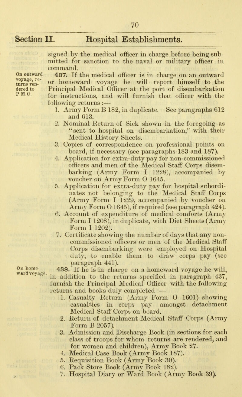 Section II. Hospital Establishments. On outward voyage, re- turns ren- dered to PM.O. 2. 4 On home- ward voyage. signed by the medical officer in charge before being sub- mitted for sanction to the naval or military officer in command. 437. If the medical officer is in charge on an outward or homeward voyage he will report himself to the Principal Medical Officer at the port of disembarkation for instructions, and will furnish that officer with the following returns :— 1. Army Form B 182, in duplicate. See paragraphs 612 and 613. Nominal Return of Sick shown in the foregoing as sent to hospital on disembarkation, with their Medical History Sheets. Copies of correspondence on professional points on board, if necessary (see paragraphs 183 and 187). Application for extra-duty pay for non-commissioned officers and men of the Medical Staff Corps disem- barking (Army Form I 1228), accompanied by voucher on Army Form O 1645. 5. Application for extra-duty pay for hospital subordi- nates not belonging to the Medical Staff Corps (Army Form I 1229, accompanied by voucher on Army Form O 1645), if required (see paragraph 424). 6. Account of expenditure of medical comforts (Army Form I 1208), in duplicate, with Diet Sheets (Army Form I 1202). 7. Certificate showing the number of days that any non- commissioned officers or men of the Medical Staff Corps disembarking were employed on Hospital duty, to enable them to draw corps pay (see paragraph 441). 438. If he is in charge on a homeward voyage he will, in addition to the returns specified in paragraph 437, furnish the Principal Medical Officer with the following- returns and books duly completed *— 1. Casualty Be turn (Army Form 0 1601) showing casualties in corps pay amongst detachment Medical Staff Corps on board. 2. Return of detachment Medical Staff Corps (Army Form B 2057). 3. Admission and Discharge Book (in sections for each class of troops for whom returns are rendered, and for women and children), Army Book 27. 4. Medical Case Book (Army Book 187). 6. Requisition Book (Army Book 30). 6. Pack Store Book (Army Book 182). 7. Hospital Diary or Ward Book (Army Book 39).