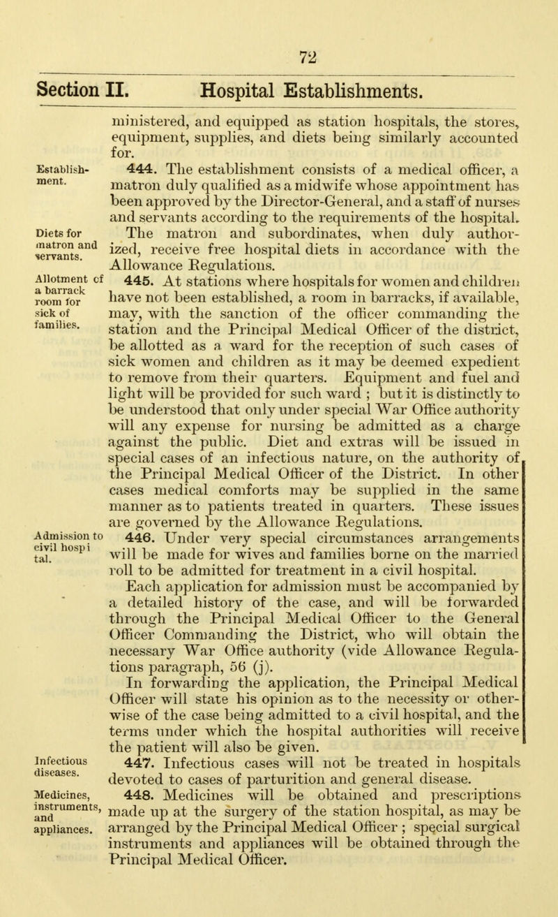 Section II. Hospital Establishments. Establish- ment. Diets for matron and servants. Allotment of a barrack room lor sick of families. ministered, and equipped as station hospitals, the stores, equipment, supplies, and diets being similarly accounted for. 444. The establishment consists of a medical officer, a matron duly qualified as a midwife whose appointment has been approved by the Director-General, and a staff of nurses and servants according to the requirements of the hospital. The matron and subordinates, when duly author- ized, receive free hospital diets in accordance with the Allowance Regulations. 445. At stations where hospitals for women and children have not been established, a room in barracks, if available, may, with the sanction of the officer commanding the station and the Principal Medical Officer of the district, be allotted as a ward for the reception of such cases of sick women and children as it may be deemed expedient to remove from their quarters. Equipment and fuel and light will be provided for such ward ; but it is distinctly to be understood that only under special War Office authority will any expense for nursing be admitted as a charge against the public. Diet and extras will be issued in special cases of an infectious nature, on the authority of the Principal Medical Officer of the District. In other cases medical comforts may be supplied in the same manner as to patients treated in quarters. These issues are governed by the Allowance Regulations. 446. Under very special circumstances arrangements will be made for wives and families borne on the married roll to be admitted for treatment in a civil hospital. Each application for admission must be accompanied by a detailed history of the case, and will be forwarded through the Principal Medical Officer to the General Officer Commanding the District, who will obtain the necessary War Office authority (vide Allowance Regula- tions paragraph, 56 (j). In forwarding the application, the Principal Medical Officer will state his opinion as to the necessity or other- wise of the case being admitted to a civil hospital, and the terms under which the hospital authorities will receive the patient will also be given. 447. Infectious cases will not be treated in hospitals devoted to cases of parturition and general disease. 448. Medicines will be obtained and prescriptions made up at the surgery of the station hospital, as may be arranged by the Principal Medical Officer ; special surgical instruments and appliances will be obtained through the Principal Medical Officer. Admission to civil hosp i tal. Infectious Medicines, instruments, and appliances.