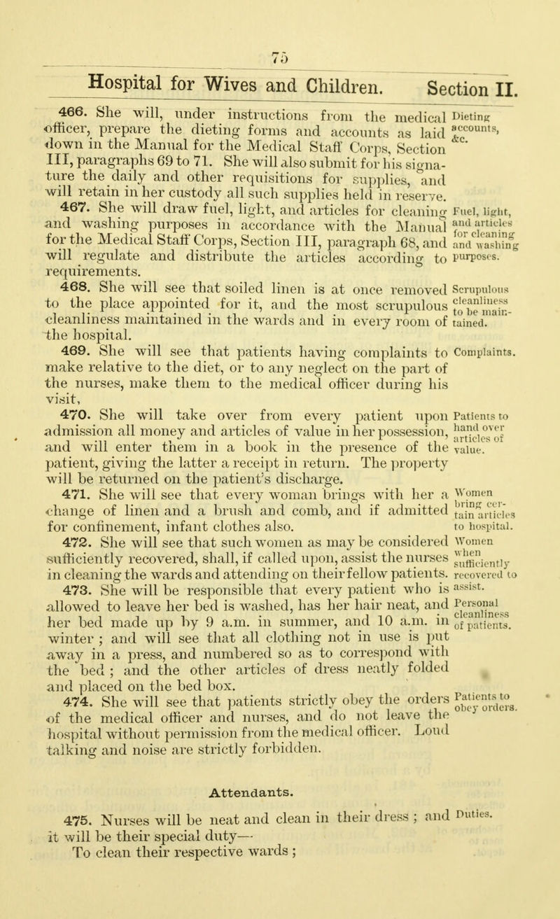 Hospitaljor Wives and Children. Section II. 466. She will, under instructions from the medical Dieting officer, prepare the dieting forms and accounts as laid »ccounts' down m the Manual for the Medical Staff Corps, Section III, paragraphs 69 to 71. She will also submit for his signa- ture the daily and other requisitions for supplies, and will retain in her custody all such supplies held in reserve. 467. She will draw fuel, light, and articles for cleaning Fuel, Ught, and washing purposes in accordance with the Manual f'a ftic?es for the Medical Staff Corps, Section III paragraph 68, and and^ThSfg will regulate and distribute the articles according to purposes, requirements. 468. She will see that soiled linen is at once removed Scrupulous to the place appointed for it, and the most scrupulous ^SiSSb- cleanliness maintained in the wards and in every room of taiaed. the hospital. 469. She will see that patients having complaints to Complaints, make relative to the diet, or to any neglect on the part of the nurses, make them to the medical officer during his visit, 470. She will take over from every patient upon Patients to admission all money and articles of value in her possession, !^(du°sv((,' and will enter them in a book in the presence of the value, patient, giving the latter a receipt in return. The property will be returned on the patient's discharge. 471. She will see that every woman brings with her a Women change of linen and a brush and comb, and if admitted Jhi ai-ticies for confinement, infant clothes also. to hospital. 472. She will see that such women as maybe considered Women sufficiently recovered, shall, if called upon, assist the nurses ^ieutiy in cleaning the wards and attending on their fellow patients, recovered to 473. She will be responsible that every patient who is assist- allowed to leave her bed is washed, has her hair neat, and ?®2g^M her bed made up by 9 a.m. in summer, and 10 a.m. in 6f patients, winter ; and will see that all clothing not in use is put away in a press, and numbered so as to correspond with the bed ; and the other articles of dress neatly folded and placed on the bed box. 474. She will see that patients strictly obey the orders of the medical officer and nurses, and do not leave the J hospital without permission from the medical officer. Loud talking and noise are strictly forbidden. Attendants. 475. Nurses will be neat and clean in their dress ; and Duties, it will be their special duty— To clean their respective wards ;