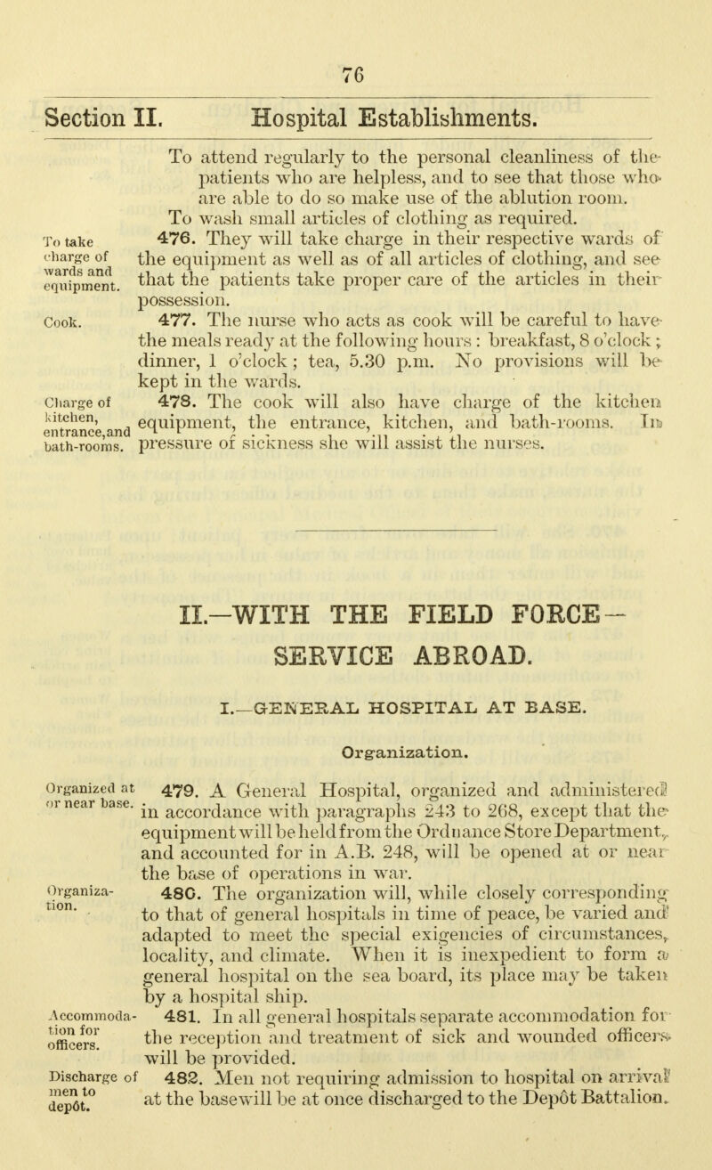 7G Section II. Hospital Establishments. To attend regularly to the personal cleanliness of the- patients who are helpless, and to see that those who* are able to do so make use of the ablution room. To wash small articles of clothing as required. 476. They will take charge in their respective wards of the equipment as well as of all articles of clothing, and see that the patients take proper care of the articles in their possession. 477. The nurse who acts as cook will be careful to have- the meals ready at the following hours : breakfast, 8 o'clock ; dinner, 1 o'clock; tea, 5.30 p.m. No provisions will be kept in the wards. 478. The cook will also have charge of the kitchen To take charge of wards and equipment. Cook. Charge of entrance and e(luipmen^? the entrance, kitchen, and bath-rooms. In bath-rooms, pressure of sickness she will assist the nurses. II.-WITH THE FIELD FORCE — SERVICE ABROAD. I.—GENEKAL HOSPITAL AT BASE. Organization. Organized at 479 a General Hospital, organized and administered orneafbase. in accor(jance with paragraphs 243 to 268, except that the equipment will be held from the Ordnance Store Department,,. and accounted for in A.B. 248, will be opened at or near the base of operations in war. Organiza- 480. The organization will, while closely corresponding to that of general hospitals in time of peace, be varied and; adapted to meet the special exigencies of circumstances, locality, and climate. When it is inexpedient to form a- general hospital on the sea board, its place may be taken by a hospital ship. Accommoda- 481. In all general hospitals separate accommodation for officers reception and treatment of sick and wounded officers, will be provided. Discharge of 482. Men not requiring admission to hospital on arrival' depot? at tfte kasewill be at'once discharged to the Depot Battalion.