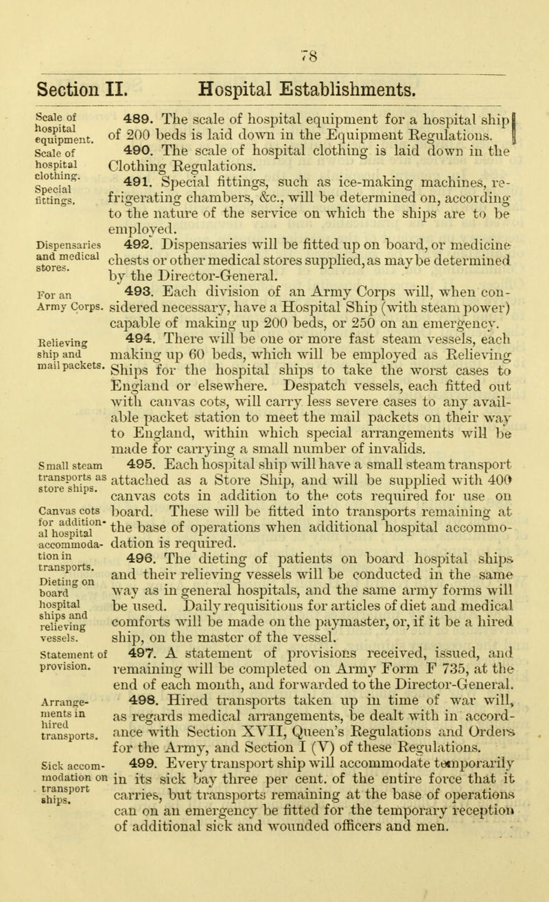 Section II. Hospital Establishments. Scale of 489. The scale of hospital equipment for a hospital ship I equipment. °f heds is laid clown in the Equipment Eegulations. J Scale of 4:90. The scale of hospital clothing is laid down in the hospital Clothing Eegulations. social Special fittings, such as ice-making machines, re- fittings, frigerating chambers, &c, will be determined on, according to the nature of the service on which the shiiis are to be employed. Dispensaries 492. Dispensaries will be fitted up on board, or medicine store?GdlCal cnes^s or °ther medical stores supplied, as maybe determined by the Director-General. For an Each division of an Army Corps will, when con- Army Corps, sidered necessary, have a Hospital Ship (with steam power) capable of making up 200 beds, or 250 on an emergency. Relieving 494. There will be one or more fast steam vessels, each ship and making up 60 beds, which will be employed as Relieving mail packets, gfcjpg for tlie hospital ships to take the worst cases to England or elsewhere. Despatch vessels, each fitted out with canvas cots, will carry less severe cases to any avail- able packet station to meet the mail packets on their way to England, within which special arrangements will be made for carrying a small number of invalids, s mall steam 495. Each hospital ship will have a small steam transport JJJJJPJjftas attached as a Store Ship, and will be supplied with 400 soie sups. canvas co£g -n addition to the cots required for use on Canvas cots board. These will be fitted into transports remaining at ai^os^tai11 ^ne ^ase °^ operations when additional hospital accommo- accommoda- dation is required. tionin 495 ^he dieting of patients on board hospital ships Dietij, on and their relieving vessels will be conducted in the same board & way as in general hospitals, and the same army forms will hospital^ be used. Daily requisitions for articles of diet and medical reiTevmg comforts will be made on the paymaster, or, if it be a hired vessels. ship, on the master of the vessel. statement of 497. A statement of provisions received, issued, and provision. remaining will be completed on Army Form F 735, at the end of each month, and forwarded to the Director-General. Arrange- 498. Hired transports taken up in time of war will, nientsin as regards medical arrangements, be dealt with in accord- hired . transports. ance with Section XVII, Queen's Regulations and Ordera for the Army, and Section I (V) of these Regulations. Sick accom- 499. Every transport ship will accommodate temporarily modation on in ftg sick bay three per cent, of the entire force that it 6htps.P°rt carries, but transports remaining at the base of operations can on an emergency be fitted for the temporary reception of additional sick and wounded officers and men.