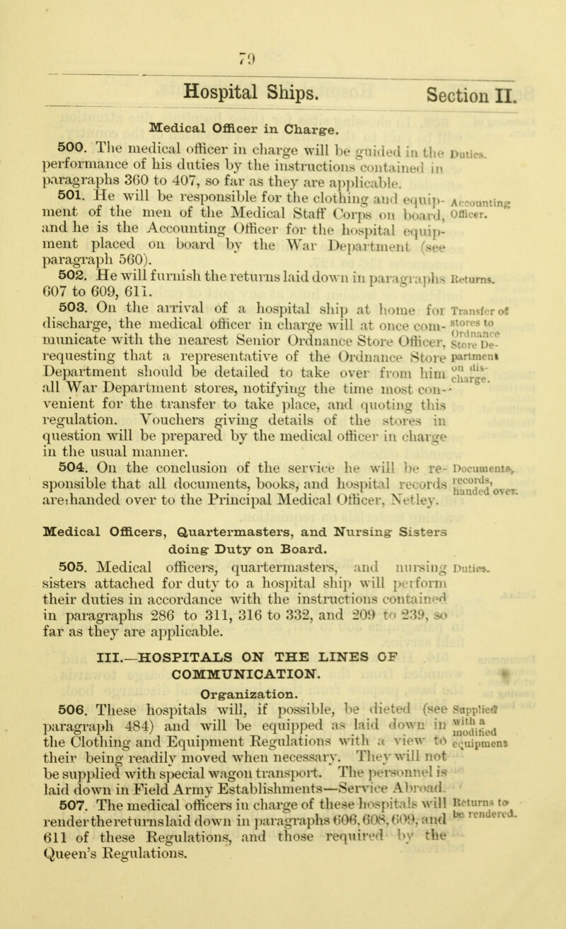 Hospital Ships. Section II. Medical Officer in Charge. 500. The medical officer in charge will be gfiided in the Duties, performance of his duties by the instructions contain paragraphs 360 to 407, so far as they are applicable. 501. He will be responsible for the clothing and equip- Accounting ment of the men of the Medical Staff Corps on board, Officer, and he is the Accounting Officer for the hospital equip- ment placed on board by the War Department (see paragraph 560). 502. He will furnish the returns laid down in paragraphs u. rurns. 607 to 609, 611. 503. On the arrival of a hospital ship at home for Transfer of discharge, the medical officer in charge will at once com-st0,vs t0 municate with the nearest Senior Ordnance Store Officer, stop requesting that a representative of the Ordnance Store pwrtnenl Department should be detailed to take over from him chaw* all War Department stores, notifying the time most con- venient for the transfer to take place, and quoting this regulation. Vouchers giving details of the stores in question will be prepared by the medical office)* in charge in the usual manner. 504. On the conclusion of the service he will he re- Document.*, sponsible that all documents, books, and hospil ^ Snded ovei are'.handed over to the Principal Medical Officer. Xetley. Medical Officers, Quartermasters, and Nursing- Sisters doing- Duty on Board. 505. Medical officers, quartermasters, and nursing Duties. sisters attached for duty to a hospital ship will perform their duties in accordance with the instructions com in paragraphs 286 to 311, 316 to 332, and 209 far as they are applicable. III.—HOSPITALS ON THE LINES OF COMMUNICATION. Organization. 506. These hospitals will, if possible, he cKete plied paragraph 484) and will be equipped as laid iown in Jjjj^ the Clothing and Equipment Regulations with a view to c.t.aj1)men3 their being readily moved when necessary. They will not be supplied with special wagon transport. The pera >nnel is laid down in Field Army Establishments—Serv i \ 507. The medical officers in charge of these hospitals will Returns to renderthereturnslaiddown in i)aragraphs()06,(jO8.(;«M), :Uid bo rendered- 611 of these Regulations, and those required by the Queen's Regulations.