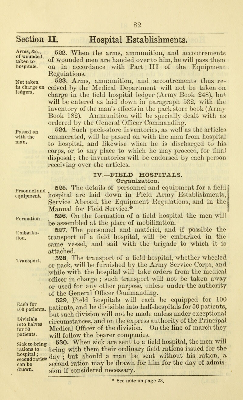 Section II. Hospital Establishments. o/wounded ^nen ^ne arms? ammunition, and accoutrements taken to of wounded men are handed over to him, he will pass them hospitals, on in accordance with Part III of the Equipment Regulations. Not taken 523. Arms, ammunition, and accoutrements thus re- in charge on ceived by the Medical Department will not be taken on ledgers, charge in the field hospital ledger (Army Book 248), but will be entered as laid down in paragraph 532, with the inventory of the man's effects in the pack store book (Army Book 182). Ammunition will be specially dealt with an ordered by the General Officer Commanding. Passed on ^24. Such pack-store inventories, as well as the articles with the enumerated, will be passed on with the man from hospital man. to hospital, and likewise when he is discharged to his corps, or to any place to which he may proceed, for final disposal; the inventories will be endorsed by each person receiving over the articles. IV.—FIELD HOSPITALS. Organization. Prsonneland ^ne details °^ personnel and equipment for a field equipment, hospital are laid down in Field Army Establishments, Service Abroad, the Equipment Regulations, and in the Manual for Field Service.* Formation ^u tne formation of a field hospital the men will be assembled at the place of mobilization. Emtavka- ^ne Persoime^ ano^ materiel, and if possible the tion. transport of a field hospital, will be embarked in the same vessel, and sail with the brigade to which it is attached. Transport 5S8- ^ne transport of a field hospital, whether wheeled or pack, will be furnished by the Army Service Corps, and while with the hospital will take orders from the medical officer in charge ; such transport will not be taken away or used for any other purpose, unless under the authority of the General Officer Commanding. 529. Field hospitals will each be equipped for 100 inpatients, patients, and be divisible into half-hospitals for 50 patients, but such division will not be made unless under exceptional into halves circumstances, and on the express authority of the Principal. tor°5oa V6S Medical Officer of the division. On the line of march they patients. wjji follow the bearer companies. Sick to hring 530. When sick are sent to a field hospital, the men will rations to , bring with them their ordinary field rations issued for the Mcond^atiom 5 ^ut snould a man ^e sent without nis ration, a can be second ration may be drawn for him for the day of admis- drawn. sjon jf considered necessary.