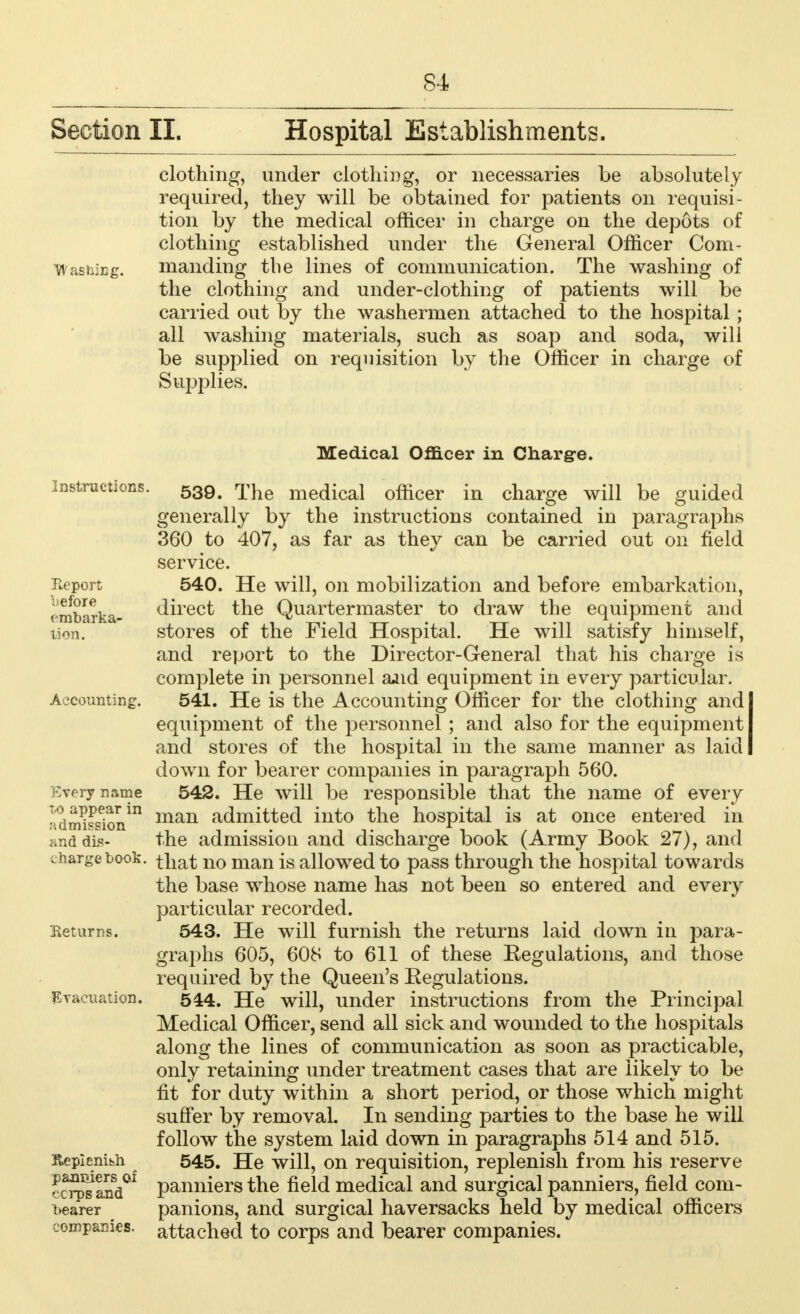 Section II. Hospital Establishments. clothing, under clothing, or necessaries be absolutely required, they will be obtained for patients on requisi- tion by the medical officer in charge on the depots of clothing established under the General Officer Com- Washing. manding the lines of communication. The washing of the clothing and under-clothing of patients will be carried out by the washermen attached to the hospital ; all washing materials, such as soap and soda, will be supplied on requisition by the Officer in charge of Supplies. .Instructions. Report before embarka- tion. Accounting. Every name to appear in admission hnd dis- charge book. Returns. Evacuation. Replenish panniers of corps and bearer companies. Medical Officer in Chargre. 539. The medical officer in charge will be guided generally by the instructions contained in paragraphs 360 to 407, as far as they can be carried out on field service. 540. He will, on mobilization and before embarkation, direct the Quartermaster to draw the equipment and stores of the Field Hospital. He will satisfy himself, and report to the Director-General that his charge is complete in personnel aaid equipment in every particular. 541. He is the Accounting Officer for the clothing and I equipment of the personnel; and also for the equipment I and stores of the hospital in the same manner as laid I down for bearer companies in paragraph 560. 542. He will be responsible that the name of every man admitted into the hospital is at once entered in the admissiou and discharge book (Army Book 27), and that no man is allowed to pass through the hospital towards the base whose name has not been so entered and every particular recorded. 543. He will furnish the returns laid down in para- graphs 605, 608 to 611 of these Eegulations, and those required by the Queen's Eegulations. 544. He will, under instructions from the Principal Medical Officer, send all sick and wounded to the hospitals along the lines of communication as soon as practicable, only retaining under treatment cases that are likely to be fit for duty within a short period, or those which might suffer by removal. In sending parties to the base he will follow the system laid down in paragraphs 514 and 515. 545. He will, on requisition, replenish from his reserve panniers the field medical and surgical panniers, field com- panions, and surgical haversacks held by medical officers attached to corps and bearer companies.