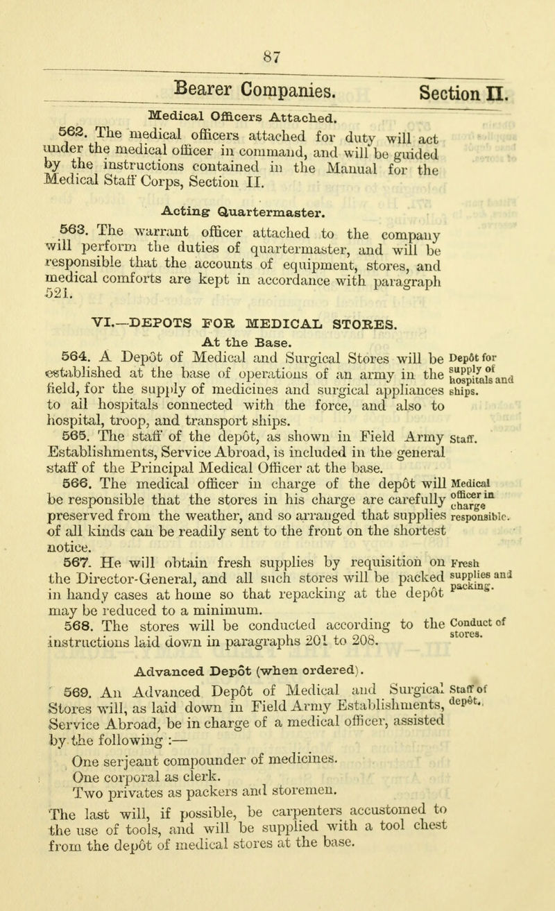 Bearer Companies. Section II. Medical Officers Attached. 562. The medical officers attached for duty will act under the medical officer in command, and will be guided by the instructions contained in the Manual for the Medical Staff Corps, Section II. Acting Quartermaster. 563. The warrant officer attached to the company will perform the duties of quartermaster, and will be responsible that the accounts of equipment, stores, and medical comforts are kept in accordance with paragraph VI—DEPOTS FOR MEDICAL STORES. At the Base. 564. A Depot of Medical and Surgical Stores will be Depot for established at the base of operations of an army in the hospit^and field, for the supply of medicines and surgical appliances ships. to ail hospitals connected with the force, and also to hospital, troop, and transport ships. 565. The staff of the depot, as shown in Field Army staff. Establishments, Service Abroad, is included in the general staff of the Principal Medical Officer at the base. 566. The medical officer in charge of the depot will Medical be responsible that the stores in his charge are carefully ^^g^ preserved from the weather, and so arranged that supplies responsible, of all kinds can be readily sent to the front on the shortest notice. 567. He will obtain fresh supplies by requisition on Fresh the Director-General, and all such stores will be packed ani in handy cases at home so that repacking at the depot pac m*' may be reduced to a minimum. 568. The stores will be conducted according to the Conduct of instructions laid down in paragraphs 201 to 208. Advanced Depot (when ordered). 569. An Advanced Depot of Medical and Surgical staff of .Stores will, as laid down in Field Army Establishments, deP0t- Service Abroad, be in charge of a medical officer, assisted by the following :— One serjeant compounder of medicines. One corporal as clerk. Two privates as packers and storemen. The last will, if possible, be carpenters accustomed to the use of tools, and will be supplied with a tool chest from the depot of medical stores at the base.