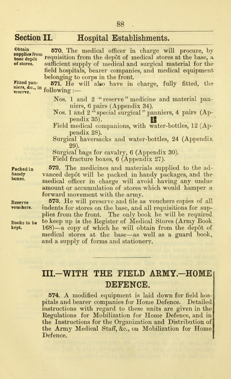 Section II. Hospital Establishments. Obtain supplies from base depot of stores. Fitted pan- niers, <fcc, in veserre. Packed in handy- boxes. Keserve vouchers. Books to be kept. 570. The medical officer in charge will procure, by requisition from the depot of medical stores at the base, a sufficient supply of medical and surgical material for the field hospitals, bearer companies, and medical equipment belonging to corps in the front. 571. He will also have in charge, fully fitted, the following:— Nos. 1 and 2  reserve medicine and material pan- niers, 6 pairs (Appendix 34). Nos. 1 and 2  special surgical panniers, 4 pairs (Ap- pendix 35). g Field medical companions, with water-bottles, 12 (Ap- pendix 28). Surgical haversacks and water-bottles, 24 (Appendix 29). Surgical bags for cavalry, 6 (Appendix 30). Field fracture boxes, 6 (Appendix 27). 572. The medicines and materials supplied to the ad- vanced depot will be packed in handy packages, and the medical officer in charge will avoid having any undue amount or accumulation of stores which would hamper a forward movement with the army. 573. He will preserve and file as vouchers copies of all indents for stores on the base, and all requisitions for sup- plies from the front. The only book he will be required to keep up is the Register of Medical Stores (Army Book 168)—a copy of which he will obtain from the depot of medical stores at the base—as well as a guard book, and a supply of forms and stationery. Ill-WITH THE FIELD ARMY-HOME DEFENCE. 574. A modified equipment is laid down for field hos- pitals and bearer companies for Home Defence. Detailed instructions with regard to these units are given in the Regulations for Mobilization for Home Defence, and in the Instructions for the Organization and Distribution of the Army Medical Stan, &c, on Mobilization for Home Defence.