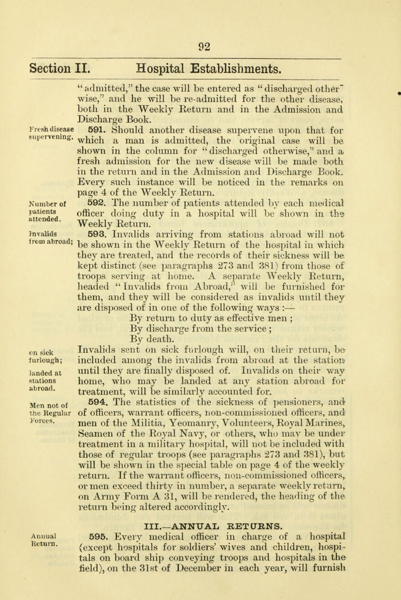 Section II. Hospital Establishments. Fresh disease supervening. Number of patients attended* Invalids from abroad; admitted, the case will be entered as discharged other* wise, and he will be re-admitted for the other disease, both in the Weekly Return and in the Admission and Discharge Book. 591. Should another disease supervene upon that for which a man is admitted, the original case will be shown in the column for  discharged otherwise, and a fresh admission for the new disease will be made both in the return and in the Admission and Discharge Book. Every such instance will be noticed in the remarks on page 4 of the Weekly Return. 592. The number of patients attended by each medical officer doing duty in a hospital will be shown in the Weekly Return. 593. Invalids arriving from stations abroad will not be shown in the Weekly Return of the hospital in which they are treated, and the records of their sickness will be kept distinct (see paragraphs 273 and 381) from those of troops serving at home. A separate Weekly Return, headed  Invalids from Abroad, will be furnished for them, and they will be considered as invalids until they are disposed of in one of the following ways :— By return to duty as effective men ; By discharge from the service ; By death. Invalids sent on sick furlough will, on their return, be included among the invalids from abroad at the station until they are finally disposed of. Invalids on their way home, who may be landed at any station abroad for treatment, will be similarly accounted for. 594. The statistics of the sickness of pensioners, and of officers, warrant officers, non-commissioned officers, and men of the Militia, Yeomanry, Volunteers, Royal Marines, Seamen of the Royal Navy, or others, who may be under treatment in a military hospital, will not be included with those of regular troops (see paragraphs 273 and 381), but will be shown in the special table on page 4 of the weekly return. If the warrant officers, non-commissioned officers,, or men exceed thirty in number, a separate weekly return, on Army Form A 31, will be rendered, the heading of the return beinc; altered accordingly. on sick furlough; landed at stations abroad. Men not of the Regular Forces. Annual lieturn. III.—ANNUAL RETURNS. 595. Every medical officer in charge of a hospital {except hospitals for soldiers' wives and children, hospi- tals on board ship conveying troops and hospitals in the field), on the 31st of December in each year, will furnish