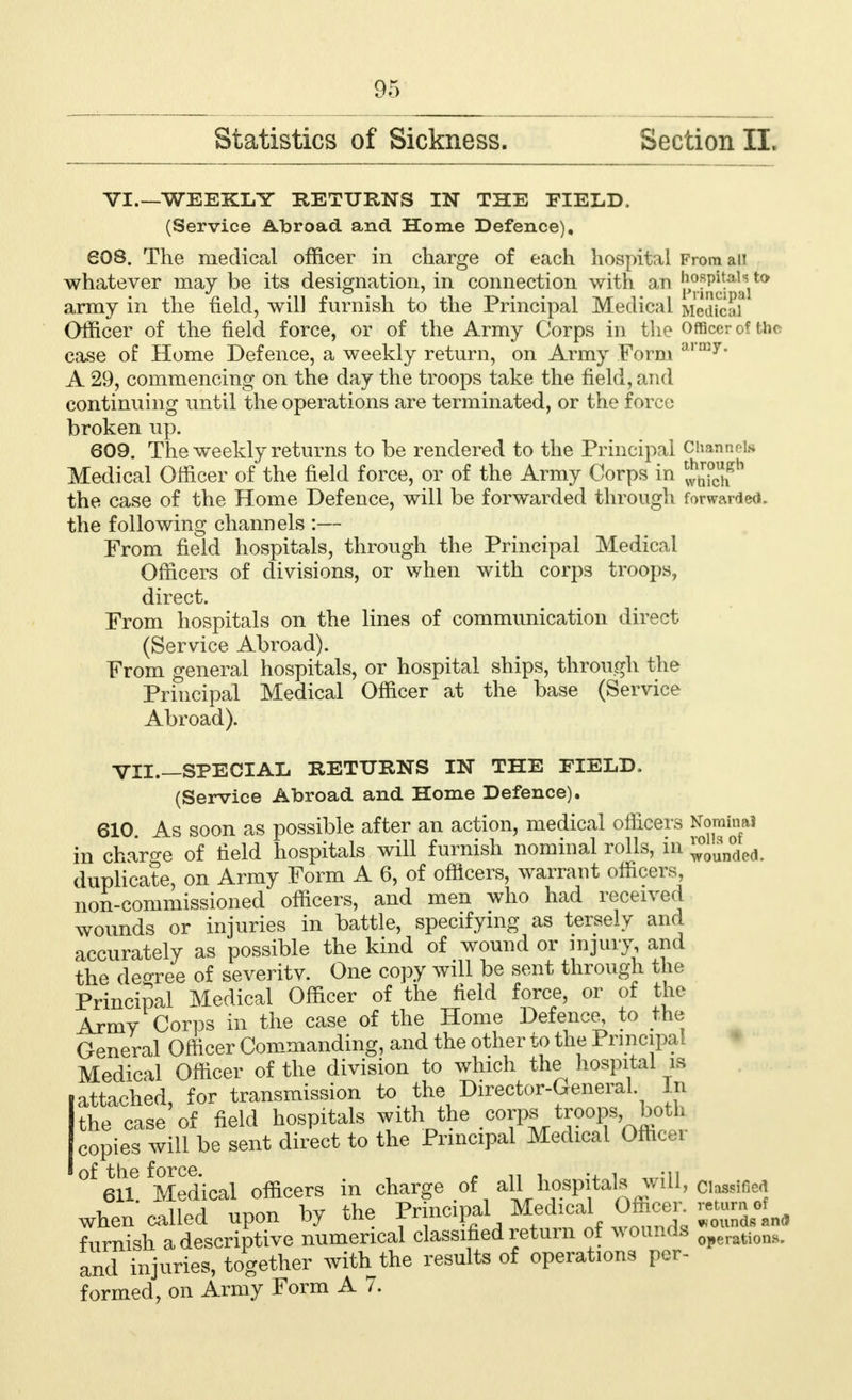 Statistics of Sickness. Section II. VI.—WEEKLY RETURNS IN THE FIELD. (Service Abroad and Home Defence), 608. The medical officer in charge of each hospital Fromaii whatever may be its designation, in connection with an hoapA^iw army in the field, will furnish to the Principal Medical MedfcSl Officer of the field force, or of the Army Corps in the Officer of the case of Home Defence, a weekly return, on Army Form army* A 29, commencing on the day the troops take the field, and continuing until the operations are terminated, or the force broken up. 609. The weekly returns to be rendered to the Principal Channel* Medical Officer of the field force, or of the Army Corps in 553? the case of the Home Defence, will be forwarded through forwarded, the following channels :— From field hospitals, through the Principal Medical Officers of divisions, or when with corps troops, direct. From hospitals on the lines of communication direct (Service Abroad). From general hospitals, or hospital ships, through the Principal Medical Officer at the base (Service Abroad). VII. SPECIAL RETURNS IN THE FIELD. (Service Abroad and Home Defence). 610. As soon as possible after an action, medical officers Nominal in charge of field hospitals will furnish nominal rolls, in ™ou'n°dea. duplicate, on Army Form A 6, of officers, warrant officers, non-commissioned officers, and men who had received wounds or injuries in battle, specifying as tersely and accurately as possible the kind of wound or injury and the deoree of severitv. One copy will be sent through the Principal Medical Officer of the field force, or of the Army Corps in the case of the Home Defence, to the General Officer Commanding, and the other to the Principal Medical Officer of the division to which the hospital is iattached, for transmission to the Director-General In the case of field hospitals with the .corps troops both copies will be sent direct to the Principal Medical Officei ■ of the force. . „ , ., , -n 611 Medical officers in charge of all hospitals will, Classified when called upon by the Principal MedxcaL Officer furnish a descriptive numerical classified return of wounds „onH. and injuries, together with the results of operations per- formed, on Army Form A 7.