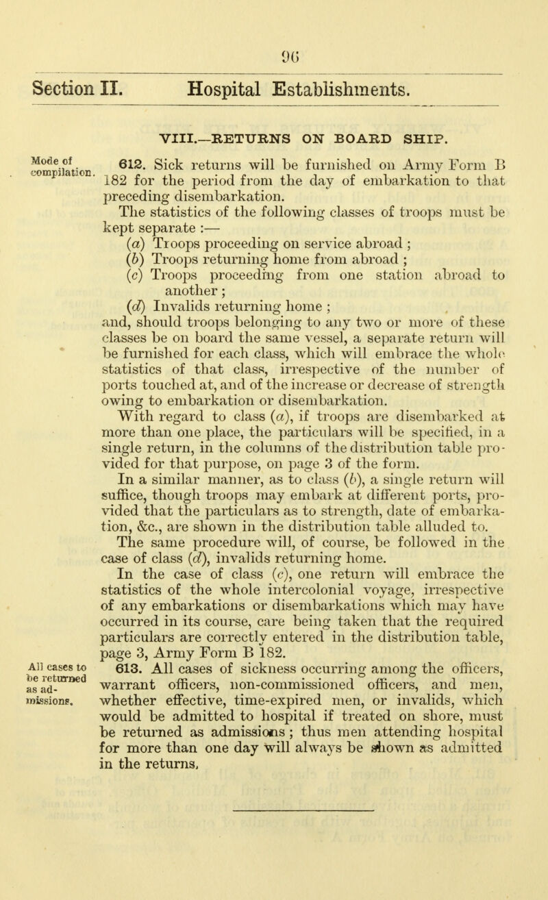 Section II. Hospital Establishments. VIII.—RETURNS ON BOARD SHIP. Mode of ei2. Sick returns will be furnished on Army Form B 182 for the period from the day of embarkation to that preceding disembarkation. The statistics of the following classes of troops must be kept separate :— (a) Troops proceeding on service abroad ; (b) Troops returning home from abroad ; (c) Troops proceeding from one station abroad to another; (d) Invalids returning home ; and, should troops belonging to any two or more of these classes be on board the same vessel, a separate return will be furnished for each class, which will embrace the whole statistics of that class, irrespective of the number of ports touched at, and of the increase or decrease of strength owing to embarkation or disembarkation. With regard to class (a), if troops are disembarked at more than one place, the particulars will be specified, in a single return, in the columns of the distribution table pro- vided for that purpose, on page 3 of the form. In a similar manner, as to class (6), a single return will suffice, though troops may embark at different ports, pro- vided that the particulars as to strength, date of embarka- tion, &c, are shown in the distribution table alluded to. The same procedure will, of course, be followed in the case of class (d\ invalids returning home. In the case of class (c), one return will embrace the statistics of the whole intercolonial voyage, irrespective of any embarkations or disembarkations which may have occurred in its course, care being taken that the required particulars are correctly entered in the distribution table, page 3, Army Form B 182. ah cases to 613. All cases of sickness occurring among the officers, asad-1**6*3 warrant officers, non-commissioned officers, and men, missions. whether effective, time-expired men, or invalids, which would be admitted to hospital if treated on shore, must be returned as admissions ; thus men attending hospital for more than one day will always be shown as admitted in the returns,